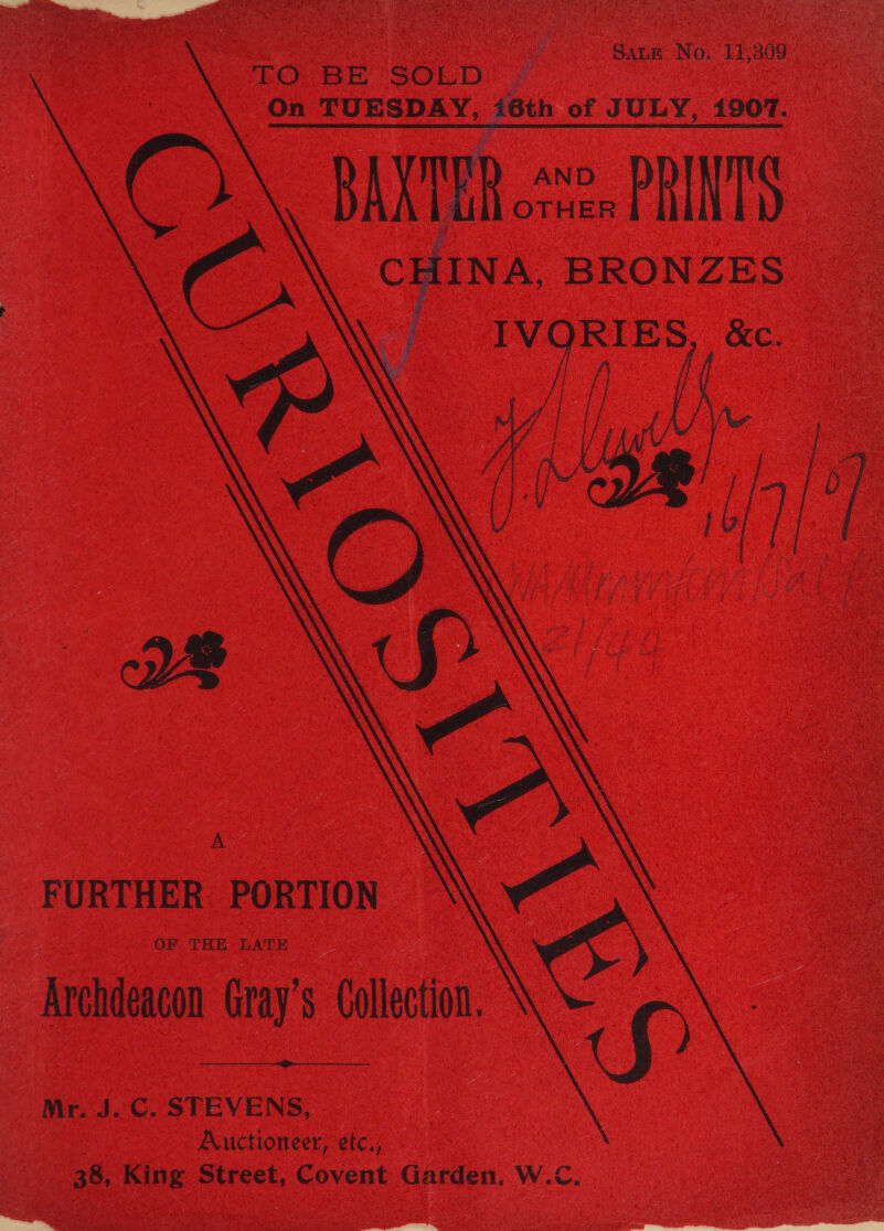   | SALE No. 11,309 TO BE SOLD | On TUESDAY, i6th of JULY, 1907. BAXTER 2, PRINTS. CHINA BRONZES “ IVORIES, &amp;c. 3 oN FURTHER PORTION H ‘Archdeacon Gray's Collection. \\  Mr. J.C. STEVENS, Auctioneer, etc, _ 38, King Street, Covent Garden, W.C.