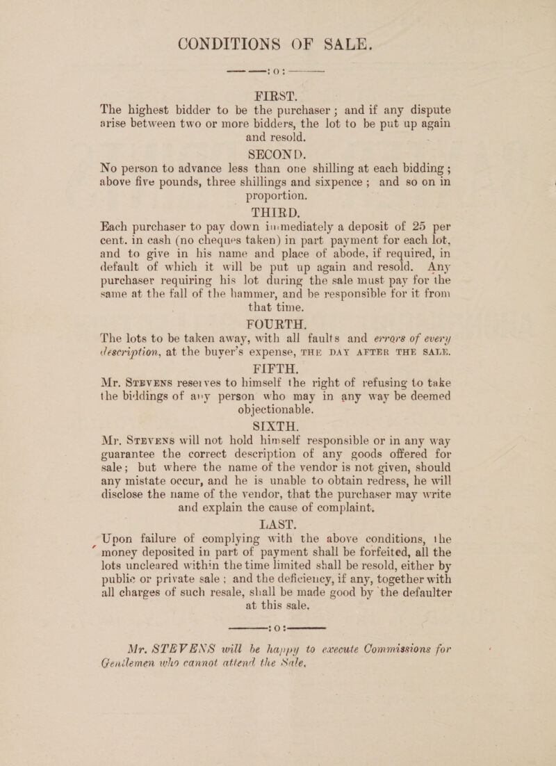 CONDITIONS OF SALE. —— «ee oO . ee FIRST. The highest bidder to be the purchaser ; and if any dispute arise between two or more bidders, the lot to be put up again and resold. SECOND. No person to advance less than one shilling at each bidding ; above five pounds, three shillings and sixpence ; and so on in proportion. THIRD. Each purchaser to pay down inmediately a deposit of 25 per cent. in cash (no cheques taken) in part payment for each lot, and to give in his name and place of abode, if required, in default of which it will be put up again and resold. Any purchaser requiring his lot during the sale must pay for the same at the fall of the hammer, and be responsible for it from that time. FOURTH. The lots to be taken away, with all faults and errars of every description, at the buyer’s expense, THE DAY AFTER THE SALE. FIFTH. Mr. Srpvens reserves to himself the right of refusing to take the biddings of any person who may in any way be deemed objectionable. SIXTH. Mr. Stevens will not hold himself responsible or in any way guarantee the correct description of any goods offered for sale; but where the name of the vendor is not given, should any mistate occur, and he is unable to obtain redress, he will disclose the name of the vendor, that the purchaser may write and explain the cause of complaint. LAST. Upon failure of complying with the above conditions, the “ money deposited in part of payment shall be forfeited, all the lots uncleared within the time limited shall be resold, either by publie or private sale ; and the deficiency, if any, together with all charges of such resale, shall be made good by the defaulter at this sale,  20%  Mr. STEVENS will be happy to execute Commissions for Genilemen who cannot attend the Sale,