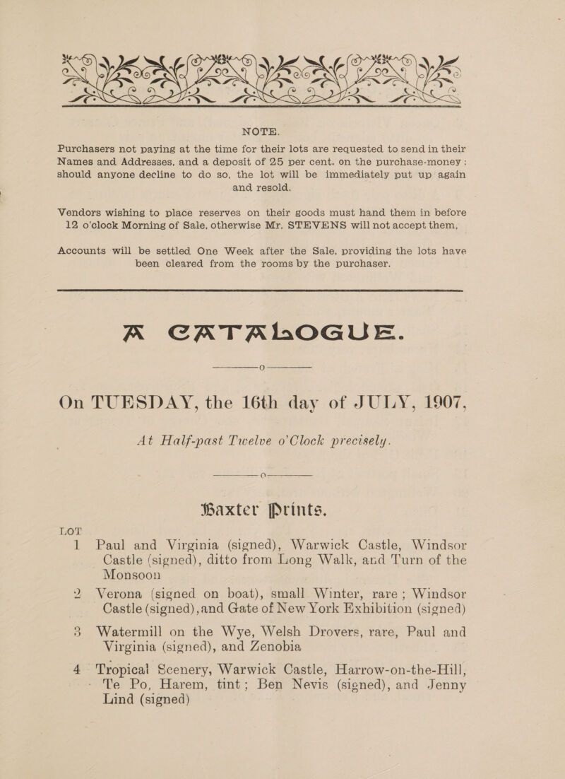  Purchasers not paying at the time for their lots are requested to send in their Names and Addresses, and a deposit of 25 per cent. on the purchase-money : should anyone decline to do so, the lot will be immediately put up again and resold. Vendors wishing to place reserves on their goods must hand them in before 12 o’clock Morning of Sale, otherwise Mr, STEVENS will not accept them, | Accounts will be settled One Week after the Sale, providing the lots have been cleared from the rooms by the purchaser.  A CATALOGUE. On TUESDAY, the 16th day of JULY, 1907, At Half-past Twelve o Clock precisely.  Baxter Prints. LOT 1 Paul and Virginia (signed), Warwick Castle, Windsor Castle (signed), ditto from Long Walk, and Turn of the Monsoon Verona (signed on boat), small Winter, rare ; Windsor Castle (signed) ,and Gate of New York Exhibition (signed) 3 Watermill on the Wye, Welsh Drovers, rare, Paul and Virginia (signed), and Zenobia ne) 4 Tropical Scenery, Warwick Castle, Harrow-on-the-Hill, Te Po, Harem, tint; Ben Nevis (signed), and Jenny Lind (signed) |