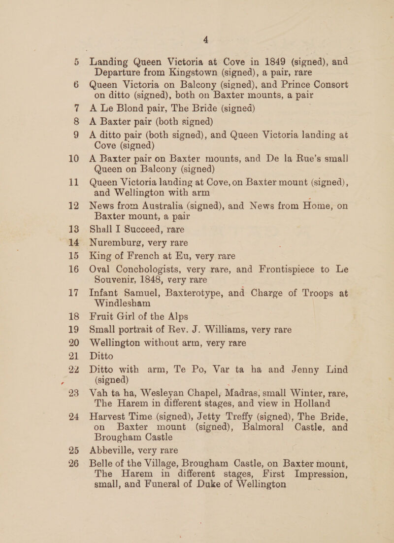 @ 10 11 12 13 15 16 17 18 19 20 21 22 23 24 25 26 4 Departure from Kingstown (signed), a pair, rare Queen Victoria on Balcony (signed), and Prince Consort on ditto (signed), both on Baxter mounts, a pair A Le Blond pair, The Bride (signed) A Baxter pair (both signed) A ditto pair (both signed), and Queen Victoria landing at Cove (signed) A Baxter pair on Baxter mounts, and De la Rue’s small Queen on Balcony (signed) Queen Victoria landing at Cove, on Baxter mount (signed), and Wellington with arm News from Australia (signed), and News from Home, on Baxter mount, a pair Shall I Succeed, rare Nuremburg, very rare King of French at Eu, very rare Oval Conchologists, very rare, and Frontispiece to Le Souvenir, 1848, very rare Infant Samuel, Baxterotype, and Charge of ee at Windlesham Fruit Girl of the Alps Small portrait of Rev. J. Williams, very rare Wellington without arm, very rare Ditto | Ditto with arm, Te Po, Var ta ha and Jenny Lind (signed) Vah ta ha, Wesleyan Chapel, Madras: small Winter, rare, The Harem in different stages, and view in Holland Harvest Time (signed), Jetty Treffy (signed), The Bride, on Baxter mount (signed), Balmoral Castle, and Brougham Castle | Abbeville, very rare Belle of the Village, Brougham Castle, on Baxter mount, The Harem in different stages, First Impression, small, and Funeral of Duke of Wellington