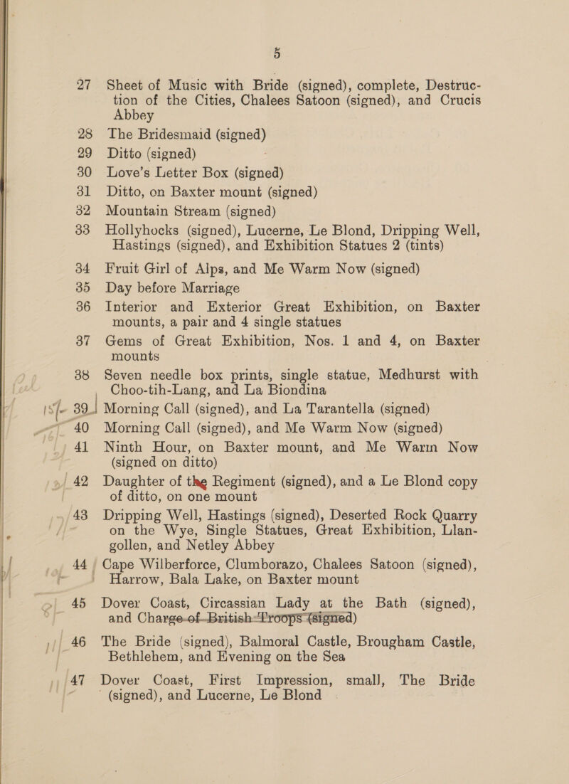 28 29 30 dl 32 33 34 35 36 37 38 41 3) tion of the Cities, Chalees Satoon (signed), and Crucis Abbey The Bridesmaid (signed) Ditto (signed) ) Love’s Letter Box (signed) Ditto, on Baxter mount (signed) Mountain Stream (signed) Hollyhocks (signed), Lucerne, Le Blond, Dripping Well, Hastings (signed), and Exhibition Statues 2 (tints) Fruit Girl of Alps, and Me Warm Now (signed) Day before Marriage Interior and Exterior Great Rion on Baxter mounts, a pair and 4 single statues Gems of Great Exhibition, Nos. 1 and 4, on Baxter mounts , Seven needle box prints, single statue, Medhurst with Choo-tih-Lang, and La Biondina Morning Call (signed), and La Tarantella (signed) Morning Call (signed), and Me Warm Now (signed) Ninth Hour, on Baxter mount, and Me Warin Now (signed on ditto) Daughter of thg Regiment (signed), and a Le Blond copy of ditto, on one mount Dripping Well, Hastings (signed), Deserted Rock Quarry on the Wye, Single Statues, Great Exhibition, Llan- gollen, and Netley Abbey Cape Wilberforce, Clumborazo, Chalees Satoon (signed), Harrow, Bala Lake, on Baxter mount Dover Coast, Circassian Lady at the Bath (signed), and Charge-of—British-Proops (signed) The Bride (signed), Balmoral Castle, Brougham Castle, Bethlehem, and Evening on the Sea Dover Coast, First Impression, small, The Bride ' (signed), and Lucerne, Le Blond