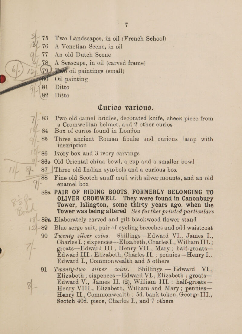 75 Two Landscapes, in oil (French School) 3, 76 A Venetian Scene, in oil 77 An old Dutch Scene A eo osie in oil (carved frame)   \79..aaw6 oil paintings (small) F Oil painting Ditto | ‘\ 39 Ditto Curios various. i 83 Two old camel bridles, decorated knife, cheek piece from ly a Cromwellian helmet, and 2 other curios 84 Box of curios found in London 85 Three ancient Roman fibule and curious lamp with | inscription ~ “86 Ivory box and 3 ivory carvings '/-86a Old Oriental china bowl, a cup and a smaller bowl 87 |'Three old Indian symbols and a curious box =~ 88 Fine old Scotch snuff mull with silver mounts, and an old ee />; vile enamel box 88a PAIR OF RIDING BOOTS, FORMERLY BELONGING TO OLIVER CROMWELL. They were found in Canonbury Tower, Islington, some thirty years ago, when the : Tower was being altered See further printed particulars 19 -89a Elaborately carved and gilt blackwood flower stand /2/-89 Blue serge suit, pair of cycling breeches and odd waistcoat ' 90 Twenty silver coins. Shillmgs—Edward VI., James L., Charles I. ; sixpences—-Hlizabeth, Charles I., William ITI. ; groats—Hdward III , Henry VII., Mary; half-zroats— Edward III., Elizabeth, Charles IL. ; pennies—Henry L., Edward I., Commonwealth and 5 others 91 Twenty-two silver coms. Shillings — Edward VL., Elizabeth ; sixpences—Edward VI., Elizabeth ; groats— rar Edward V., James II. (2), William III.; half-groats — i ai Henry VIII., Elizabeth, William and Mary; pennies— Henry II., Commonwealth ; 5d. bank token, George III., Seotch 40d. piece, Charles I., and 7 others
