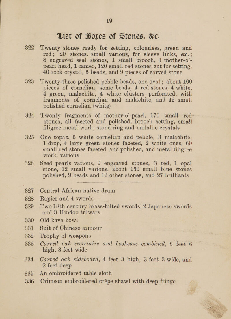 322 323 324 326 327 328 329 330 331 332 303 334 335 336 19 List of Bores of Stones, Kc. Twenty stones ready for setting, colourless, green and red; 20 stones, small various, for sleeve links, &amp;c.; 8 engraved seal stones, 1 small brooch, 1 mother-o’- pearl head, 1 cameo, 120 small red stones cut for setting, 40 rock crystal, 5 beads, and 9 pieces of carved stone Twenty-three polished pebble beads, one oval ; about 100 pieces of cornelian, some beads, 4 red stones, 4 white, 4 green, malachite, 4 white clusters perforated, with fragments of cornelian and malachite, and 42 small polished cornelian (white) Twenty fragments of mother-o-pearl, 170 small red- stones, all faceted and polished, brooch setting, sma! filigree metal work, stone ring and metallic crystals One topaz, 6 white cornelian and pebble, 3 malachite, 1 drop, 4 large green stones faceted, 2 white ones, 60 small red stones faceted and polished, and metal filigree work, various Seed pearls various, 9 engraved stones, 3 red, 1 opal stone, 12 small various. about 150 small blue stones polished, 9 beads and 12 other stones, and 27 brilliants  Central African native drum Rapier and 4 swords Two 18th century brass-hilted swords, 2 Japanese swords and 3 Hindoo tulwars Old kava bowl Suit of Chinese armour Trophy of weapons Carved oak secretaire and bookcase combined, 6 feet 6 high, 3 feet wide Carved oak sideboard, 4 feet 3 high, 3 feet 8 wide, and 2 feet deep An embroidered table cloth Crimson embroidered crépe shaw] with deep fringe 