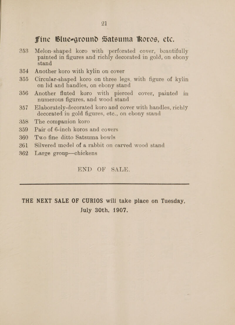 354 359 356 357 358 359 360 361 362 21 fine Blueeground Satsuma Roros, ete. Melon-shaped koro with perforated cover, beautifully painted in figures and richly decorated in gold, on ebony stand Another koro with kylin on cover Circular-shaped koro on three legs, with figure of kylin on ld and handles, on ebony stand Another fluted koro with pierced cover, painted in numerous figures, and wood stand Elaborately-decorated koro and cover with handles, richly decorated in gold figures, etc., on ebony stand The companion koro Pair of 6-inch koros and covers Two fine ditto Satsuma bowls Silvered model of a rabbit on carved wood stand Large group—chickens END OF SAULE.  July 30th, 1907.