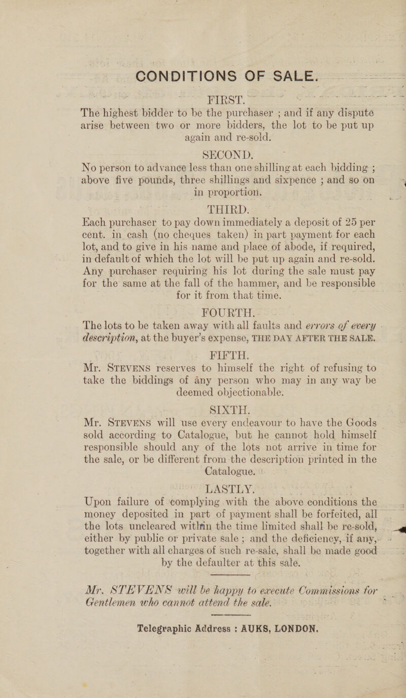 CONDITIONS OF SALE. gia pee FIRST. © ED BE Rte The highest bidder to be the purchaser ; and if any dispute arise between two or more bidders, the lot to be put up again and re-sold. | SECOND. No person to advance less than one shilling at each bidding ; above five pounds, three shillings and sixpence ; and so on in proportion. THIRD: Each purchaser to pay down immediately a deposit of 25 per cent. in cash (no cheques taken) in part payment for each lot, and to give in his name and place of abode, if required, in default of which the lot will be put up again and re-sold. Any purchaser requiring his lot during the sale must pay for the same at the fall of the hammer, and be responsible for it from that time. . FOURTH... The lots to be taken away with all faults and errors of every » description, at the buyer’s expense, THE DAY AFTER THE SALE. FIFTH. Mr. STEVENS reserves to himself the right of refusing to take the biddings of any person who may in any way be deemed objectionable. SIXTH. Mr. STEVENS will use every endeavour to have the Goods — sold according to Catalogue, but he cannot hold himself responsible should any of the lots not arrive in time for the sale, or be different from the description printed in the Catalogue. | LASTLY. at ics te i. Upon failure of complying with the above conditions the the lots uncleared witlnn the time limited shall be re-sold, - either by public or private sale ; and the deficiency,-if any, - together with all charges of such re-sale, shall be made good by the defaulter at this sale. Mr. STEVENS will be happy to execute Commissions for: e Gentlemen who cannot attend the sale. S Telegraphic Address ; AUKS, LONDON, 