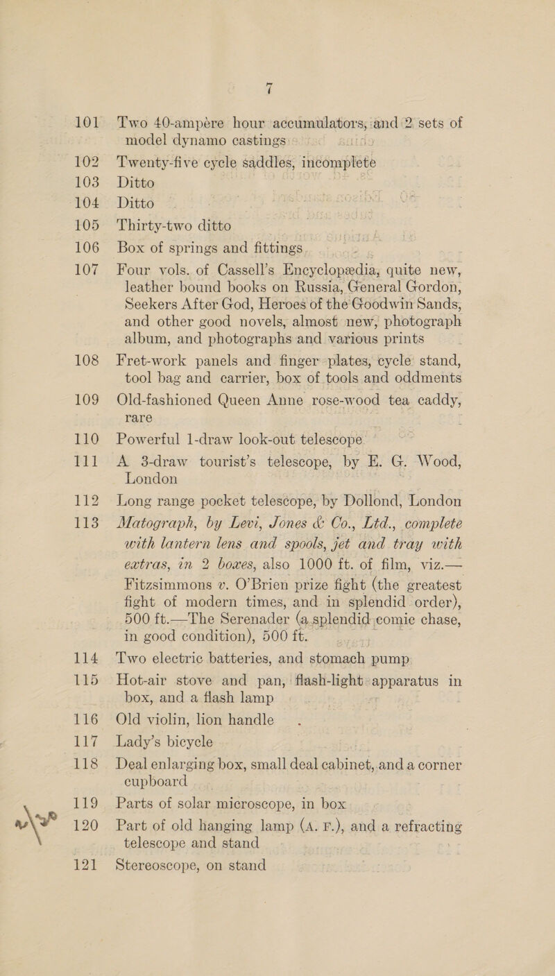 101 102 103 104 105 106 107 108 109 110 111 112 113 114 115 116 117 118 119 120 121 7 Two 40-ampére hour scoummiiliions ‘and 2. sets of model dynamo castings: - qieests Twenty-five cycle sadelles, indomplete Ditto Ditto Thirty-two ditto shies Box of springs and fittings, Four vols. of. Cassell’s Encyclopedia, quite new, leather bound books on Russia, General Gordon, Seekers After God, Heroes of the Goodwin Sands, and other good novels, almost new, photograph album, and photographs and various prints Fret-work panels and finger plates, cycle stand, tool bag and carrier, box of tools and oddments Old-fashioned Queen Anne rose-wood tea caddy, rare rest iris | Powerful 1-draw look-out telescope: A 3-draw tourist’s telescope, by E. G. Wood, London Long range pocket telescope, by Dollond, London Matograph, by Levi, Jones &amp; Co., Lid., complete with lantern lens and spools, jet and tray with extras, in 2 boxes, also 1000 ft. of film, viz.— Fitzsimmons v. O’Brien prize fight (the greatest fight of modern times, and in splendid order), 500 it.—The ede (a, splendid comic chase, in good condition), 500 ft. Two electric batteries, and stomach pump: Hot-air stove and pan, flash-light Se in box, and a flash lamp Old violin, lion handle Lady’s bicycle Deal enlarging box, small deal inet. and a corner cupboard. | Parts of solar microscope, in box. Part of old hanging lamp (A. F.), and a refracting telescope and stand Stereoscope, on stand