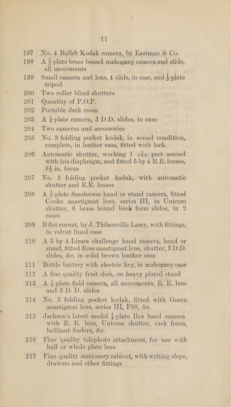 197 198 199 200 201 202 203 204 205 206 ai No. 4 Bullet’ Kodak camera, by. Hastman &amp; Co. Ai h plate brass bound mahogany. camera and slide, all movements ¥ Small camera and lens, 4 slide, In case, eee 1. mite tripod Two roller blind shutters Quantity of P.O.P. Portable dark room A +-plate camera, 3 D.D. slides, in case Two cameras and accessories No. 3 folding pocket kodak, in sce condi (ion, complete, in leather case, fitted with lock. Automatic shutter, working 1 +o part second with iris diaphiveat and fitted 5 by 4 R.R. lenses, 64 in. focus : No. 3 folding pocket kodak, iad automatic shutter and R.R. lenses A 4-plate Sanderson hand or stand camera, fitted Cooke anastigmat lens, series III, in Undeunt shutter, 6 brass pom book fegin shdes, in 2 cases B flat cornet, by J. Thibouville Lamy, with fittings, in velvet ined case A 5 by 4 Lizars challenge hand camera, hand or stand, fitted Ross anastigmat lens, shutter, 3 D.D. oes &amp;e. in solid brown lén ther: case- A fine quality fruit dish, on heavy plated stand A 4-plate field camera, all movements, Re ‘R. lens. and 3 D. D. slides No. 3 folding pocket kodak, fitted. seins Goerz anastigmat lens, series III, F68, &amp;e. Jackson’s latest model +-plate Ilex hand camera with R..R. lens, Unicum shutter, rack focus, brilliant finders, &amp;e. Fine quality telephoto attachment, for use with half or whole plate lens Fine quality stationery cabinet, with writing slope, drawers and other fittings