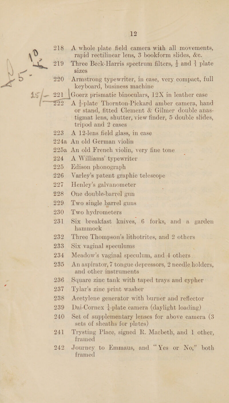 i 2 rapid rectilinear lens, 3 bookform pe &amp;e. Three Beck-Harris spectrum filters, $ and } plate sizes 45/— 221 Pe bk is) ie) 5 bo bo BRS BRO SES BOS oe RSF RS Se IS) bo) BOOS C5 OS) 18S No BS OES rt (OS ASS COL ST Fe Ot keyboard, business machine Goerz prismatic binoculars, 12X in leather case A 4-plate Thornton-Pickard amber camera, hand or stand, fitted Clement &amp; Gilmer double anas- tigmat lens, shutter, view finder, 5 double slides, tripod and 2 cases A 12-lens field glass, in case A Williams’ typewriter Edison phonograph Varley’s patent graphic telescope Henley’s galvanometer One double-barrel gun Two single barrel guns Two hydrometers Six breakfast knives, 6 forks, and a garden hammock Three Thompson’s lithotrites, and 2 others Six vaginal speculums Meadow’s vaginal speculum, and 4 others An aspirator, 7 tongue depressors, 2 needle holders, and other instruments Square zinc tank with taped trays and cypher Tylar’s zine print washer Acetylene generator with burner and reflector Dai-Cornex 4-plate camera (daylight loading) Set of supplementary lenses for above camera (3 sets of sheaths for plates) Trysting Place, signed R. Macbeth, and 1 other, framed _ Journey to Emmaus, and “Yes or No;” both framed