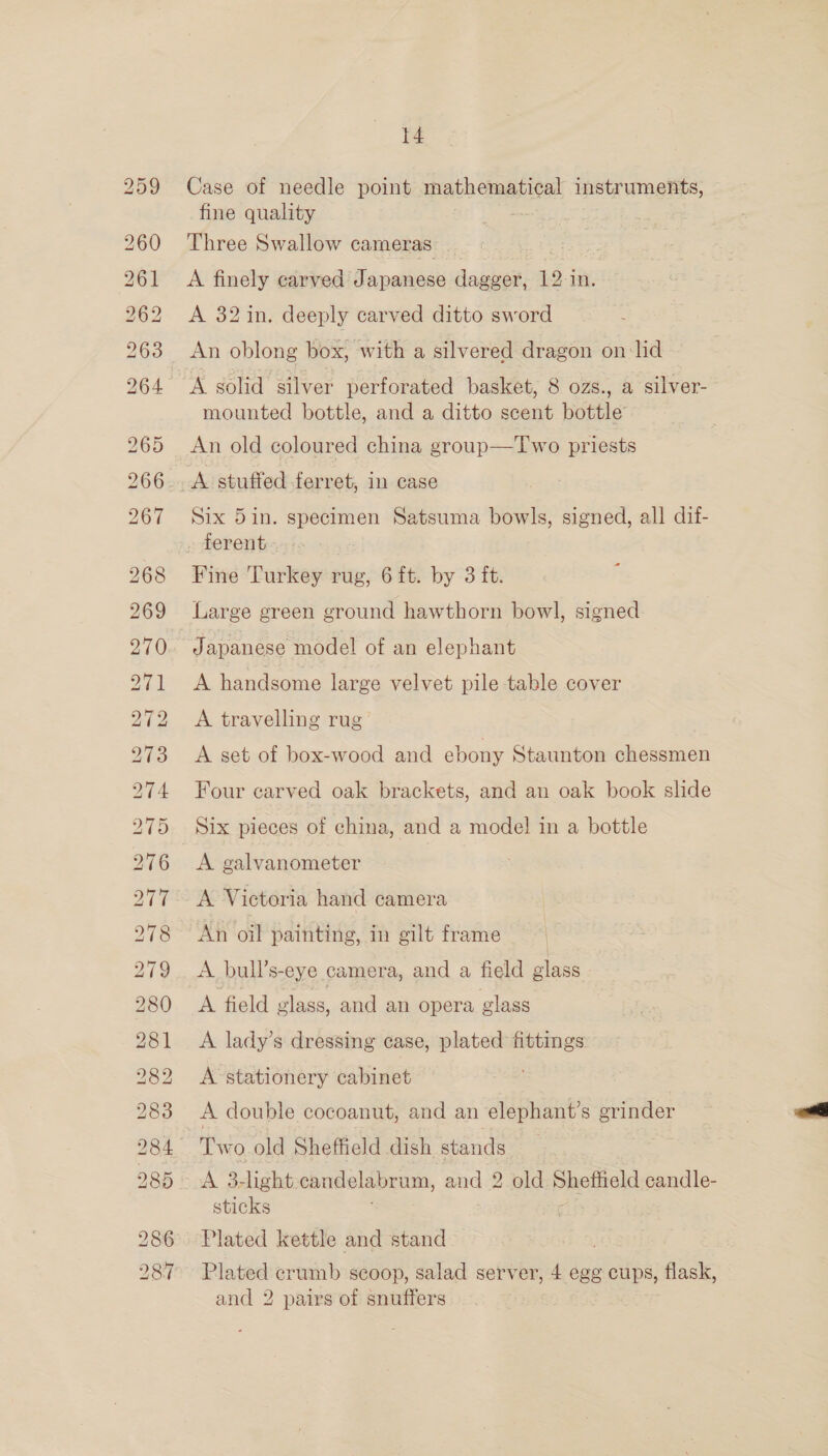 ee) BS bo bl e.2) SX) CO A bo bo io) Ol eg) o&gt; ~~ ee) J KX t4 Case of needle point mathematical instruments, fine quality - Three Swallow cameras. | A finely carved Japanese daazer, 12 j in. A 32 in. deeply carved ditto sword _ An oblong box, with a silvered dragon on lid “A solid silver perforated basket, 8 ozs., a silver- mounted bottle, and a ditto scent bottle An old coloured china group—Two priests ae stuffed ferret, in case Six 5in. specimen Satsuma bowls, signed, all dif- ~ ferent.» Fine Turkey rug, 6 {t. by 3 ft. Large green ground hawthorn bowl, signed = Japanese model of an elephant A handsome large velvet pile table cover A travelling rug A set of box-wood and ebony Staunton chessmen Four carved oak brackets, and an oak book slide Six pieces of china, and a mode! in a bottle A galvanometer A Victoria hand camera An oil painting, in gilt frame | A. bull’s-eye camera, and a field glass A field vlass, and an opera glass A lady’s dressing case, plated fittings A stationery cabinet A double cocoanut, and an elephant’s grinder Two old Sheffield dish stands A 3-light. candelabrum, and 2 old Sheffield candle- sticks ; Plated kettle and stand Plated crumb scoop, salad server, 4 egg cups, flask, and 2 pairs of snuffers