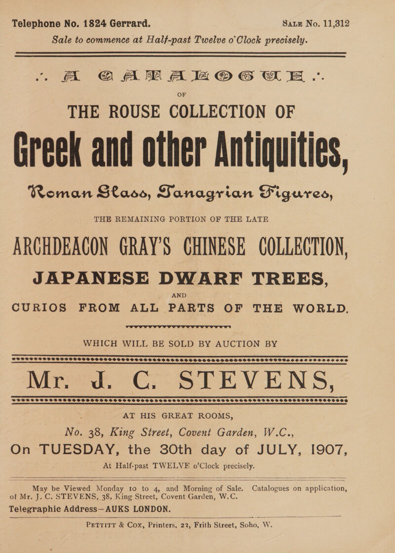 Telephone No. 1824 Gerrard. Sate No. 11,312 Sale to commence at Half-past Twelve o'Clock precisely. fA GAM Aa @© GEE .. THE ROUSE COLLECTION OF Greek and other Antiquities, Roman Glaoo, Sanagrian Figures, THE REMAINING PORTION OF THE LATE ARCHDEAGON GRAYS CHINESE COLLECTION, JAPANESE DWARF TREES, AND CURIOS FROM ALL PARTS OF THE WORLD.  WHICH WILL BE SOLD BY AUCTION BY eS SSS SSS SSS SS TE SIE LE SE SECA POP TI ESTEE Mr. d. CG. STEVENS, eee eee POSS SHPSCPSSSPCOPPSSSSOSGSSSOSCSCSHSSSHSSSSS SHSSHSHSOCSSGSSGSSFGSHGSHSSSOSSSHOSESSSSSHSSSHOSSSESUESHOSOS SE TL SS DEE CIE SS SSE LIE IEF | CEE IES IIE RE PIED ELE LAL LIE TY TOS LSI TES AE ELE DIOLS SCL OO TEL TDP ATLL LE LOI  AT HIS GREAT ROOMS, No. 38, King Street, Covent Garden, W.C.., On TUESDAY, the SOth day of JULY, I907, At Half-past TWELVE o’Clock precisely.    May be Viewed Monday Io to 4, and Morning of Sale. Catalogues on application, of Mr. J.C. STEVENS, 38, King Street, Covent Garden, W.C. Telegraphie Address—AUKS LONDON.    