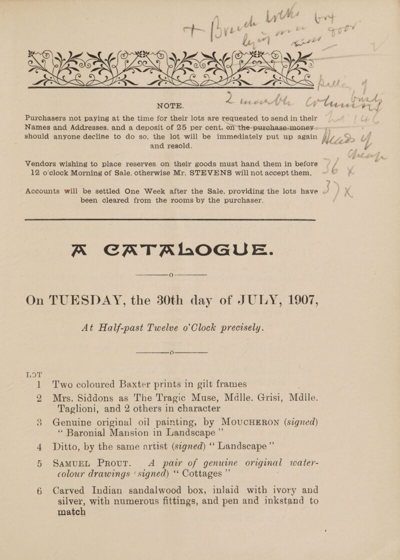  NOTE. Purchasers not paying at the time for their lots are requested to send in their Names and Addresses, and a deposit of 25 per cent. on the purchase-money.-: Vendors wishing to place reserves on their goods must hand them in before 12 o'clock Morning of Sale, otherwise Mr, STEVENS will not accept them, Accounts will be settled One Week after the Sale, providing the lots have been cleared from the rooms by the purchaser.  KA CATALOGUE. On TUESDAY, the 30th day of JULY, 1907, At Half-past Twelve o’Clock precisely. LOT 1 Two coloured Baxter prints in gilt frames 2 Mys. Siddons as The Tragic Muse, Malle. Grisi, Malle. Taghoni, and 2 others in character Genuine original oil painting, by MouCHERON (sugned) “ Baronial Mansion in Landscape ”’ 4 Ditto, by the same artist (seaned) ‘‘ Landscape ”’ P co SAMUEL Prout. A pair of genuane original water- colour drawings ‘ signed) “* Cottages ” 6 Carved Indian sandalwood box, inlaid with ivory and silver, with numerous fittings, and pen and inkstand to match