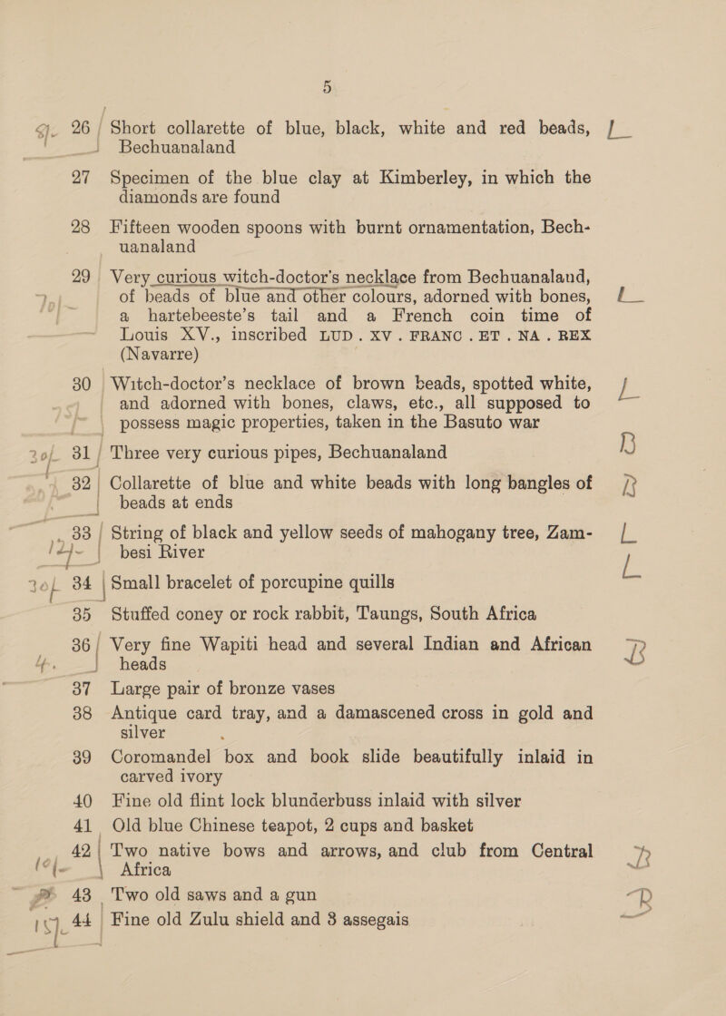 28 —| ~~ 36 | J 37 38 39 40 41 42 | 5 Short collarette of blue, black, white and red beads, Bechuanaland diamonds are found Fifteen wooden spoons with burnt ornamentation, Bech- uanaland Very_curious witch-doctor’s necklace from Bechuanaland, of beads of blue and other colours, adorned with bones, a hartebeeste’s tail and a French coin time of Louis XV., inscribed LUD. XV. FRANC.ET. NA. REX (Navarre) | Witch-doctor’s necklace of brown beads, spotted white, and adorned with bones, claws, etc., all supposed to Three very curious pipes, Bechuanaland Collarette of blue and white beads with long bangles of beads at ends String of black and yellow seeds of mahogany tree, Zam- besi River Stuffed coney or rock rabbit, Taungs, South Africa Very fine Wapiti head and several Indian and African heads Large pair of bronze vases Antique card tray, and a damascened cross in gold and silver Coromandel box and book slide beautifully inlaid in carved ivory Fine old flint lock blunderbuss inlaid with silver Old blue Chinese teapot, 2 cups and basket Two native bows and arrows, and club from Central Africa T'wo old saws and a gun Fine old Zulu shield and 8 assegais