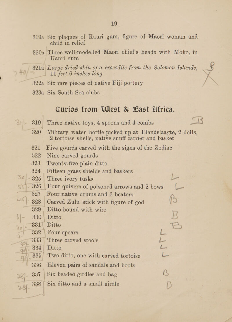 child in relief ~ Kauri eum - f £ \ 319 Curios from West &amp; East frica, ° ’ ae 2 Three native toys, 4 spoons and 4 combs Bane Military water bottle picked up at Hlandslaagte, 2 dolls, 2 tortoise shells, native snuff carrier and basket 821 Five gourds carved with the signs of the Zodiac 322 Nine carved gourds 323 Twenty-five plain ditto 324 Fifteen grass shields and baskets Three ivory tusks ; — 326 , Four quivers of poisoned arrows and 2 bows o- 327 Four native drums and 8 beaters fy. ~ 328 Carved Zulu stick with figure of god yO 329 Ditto bound with wire ze 330 | Ditto ia 331 Ditto i - 332 Four spears Eager: 333 , Three carved stools £ (334 | Ditto é 335 Two ditto, one with carved tortoise i. 336 leven pairs of sandals and boots | Six beaded girdles and bag (, 338 | Six ditto and a small girdle &gt;
