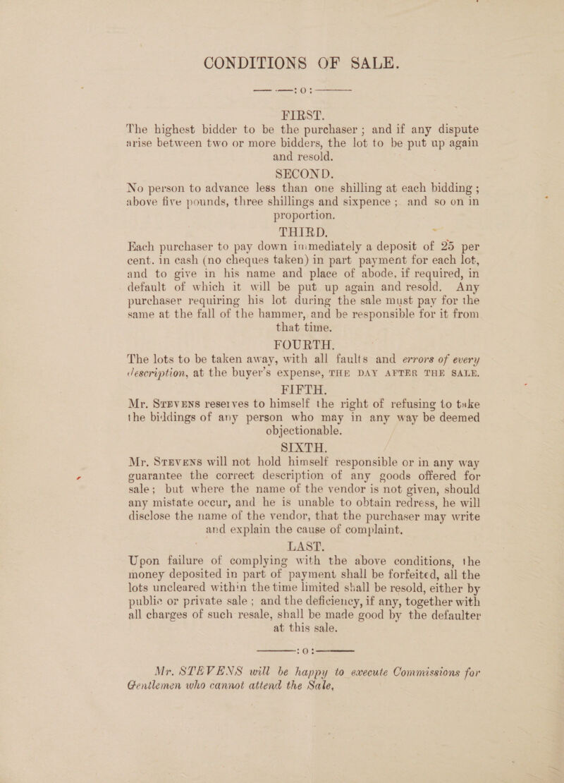 CONDITIONS OF SALE. — -—:0:  FIRST. The highest bidder to be the purchaser ; and if any dispute arise between two or more bidders, the lot to be put ap again and resold. SECOND. No person to advance less than one shilling at each bidding ; above five pounds, three shillings and sixpence ; and so on in proportion. THIRD, ; Fach purchaser to pay down inimediately a deposit of 25 per cent. in cash (no cheques taken) in part payment for each lot, and to give in his name and place of abode, if required, in default of which it will be put up again and resold. Any purchaser requiring his lot during the sale must pay for the same at the fall of the hammer, and be responsible for it from that time. FOURTH. The lots to be taken away, with all faults and errors of every description, at the buyer’s expense, THE DAY AFTER THE SALE. FIFTH. Mr. SrBvens reserves to himself the right of refusing to take the biddings of any person who may in any way be deemed objectionable. SIXTH. Mr. Stevens will not hold himself responsible or in any way guarantee the correct description of any goods offered for ele but where the name of the vendor is not given, should any mistate occur, and he is unable to obtain redress, he will disclose the name of the vendor, that the purchaser may write and explain the cause of complaint. LAST. Upon failure of complying with the above conditions, the money deposited in part of payment shall be forfeited, all the lots uncleared within the time limited shall be resold, either by public or private sale ; and the deficiency, if any, together with all charges of such resale, shall be made good by the defaulter at this sale.   70; Mr. STEVENS will be happy to execute Commissions it Gentlemen who cannot attend the Sale,