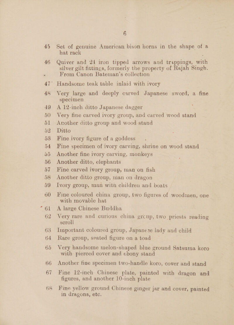 45 46 48 6 Set of genuine American bison horns in the shape of a hat rack Quiver and 24 iron tipped arrows and trappings, with silver gilt fittings, formerly the property of es? Singh. From Canon Bateman’s collection Handsome teak table inlaid with ivory Very large and deeply carved Japanese sword, a fine specimen A 12-inch ditto Japanese dagger Very fine carved ivory group, and carved wood stand Another ditto group and wood stand Ditto Fine ivory figure of a goddess Fine specimen of ivory carving, shrine on wood stand Another fine ivory carving, monkeys Another ditto, elephants Fine carved ivory group, man on fish Another ditto group, man on dragon Ivory group, man with children and boats Fine coloured china group, two figures of woodmen, one with movable hat A large Chinese Buddha Very rare and curious china grcup, two priests reading scroll Important coloured group, Japanese lady and child Rare group, seated figure on a toad Very handsome melon-shaped blue ground Satsuma koro with pierced cover and ebony stand Another fine specimen two-handle koro, cover and stand Fine 12-inch Chinese plate, painted with dragon and figures, and another 10-inch plate Fine yellow ground Chinese ginger jar and cover, painted in dragons, etc.