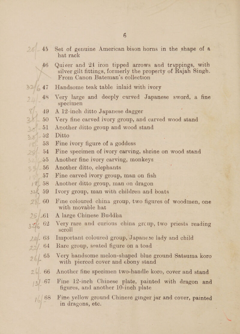 45 46 ,, 47 48 49 50 52 53 5 Set of genuine American bison horns in the shape of a hat rack Quiver and 24 iron tipped arrows and trappings, with silver gilt fittings, formerly the property of Rajah Singh. From Canon Bateman’s collection Handsome teak table inlaid with ivory Very large and deeply carved Japanese sword, a fine specimen A 12-inch ditto Japanese dagger Very fine carved ivory group, and carved wood stand Another ditto group and wood stand Ditto Fine ivory figure of a goddess Fine specimen of ivory carving, shrine on wood stand Another fine ivory carving, monkeys Another ditto, elephants Fine carved ivory group, man on fish ~ Another ditto group, man on dragon Ivory group, man with children and boats Fine coloured china group, two figures of woodmen, one with movable hat 7 A large Chinese Buddha Very rare and curious china grcup, two priests reading scroll Important coloured group, Japanese lady and child Rare group, seated figure on a toad - Very handsome melon-shaped blue ground Satsuma koro with pierced cover and ebony stand Another fine specimen two-handle koro, cover and stand Fine 12-inch Chinese plate, painted with dragon and figures, and another 10-inch plate Fine yellow ground Chinese ginger jar and cover, painted in dragons, etc.