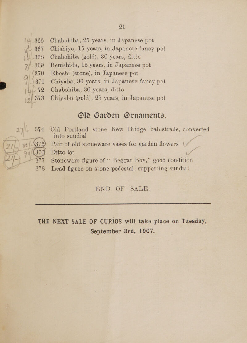 IL! 366 q- 367 ) Hy 368 7/- 269 | (370 7}-)371 | j- 72 9} 373 27 374 94/879 i377 378 21 Chabohiba, 25 years, in Japanese pot Chishiyo, 15 years, in Japanese fancy pot Chabohiba (gold), 30 years, ditto Benishida, 15 years, in Japanese pot Eboshi (stone), in Japanese pot Chiyabo, 30 years, in Japanese fancy pot Chabohiba, 30 years, ditto Chiyabo (gold), 25 years, in Japanese pot Old Garden Ornaments. Old Portland stone Kew Bridge balustrade, converted into sundial Pair of old stoneware vases for garden flowers af Stoneware figure of ‘‘ Beggar Boy,” good condition Lead figure on stone pedestal, supporting sundial END OF SALE. September 3rd, 1907.