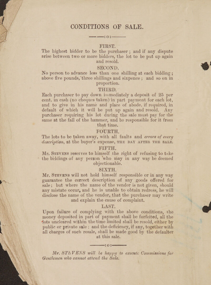  CONDITIONS OF SALE. nO)  FIRST. The highest bidder to be the purchaser ; and if any dispute arise between two or more bidders, the lot to be put up again and resold. SECOND. No person to advance less than one shilling at each bidding ; proportion. THIRD, Fach purchaser to pay down immediately a deposit of 25 per cent. in cash (no cheques taken) in part payment for each lot, and to give in his name and place of abode, if required, in default of which it will be put up again and resold. Any purchaser requiring his lot during the sale must pay for the same at the fall of the hammer, and be responsible tor it from that time. FOURTH. The lots to be taken away, with all faults and errors of every description, at the buyer’s expense, THE DAY AFTER THE SALB. FIFTH. Mr. Srpvens reserves to himself the right of refusing to take objectionable. SIXTH. Mr. Stevens will not hold himself responsible or in any way guarantee the correct description of any goods offered for axle ; but where the name of the vendor is not given, should any mistate occur, and he is unable to obtain redress, he will disclose the name of the vendor, that the purchaser may write and explain the cause of complaint, LAST. Upon failure of complying with the above conditions, the money deposited in part of payment shall be forfeited, all the dots uncleared within the time limited shall be resold, either by public or private sale ; and the deficiency, if any, together with all charges of such resale, shall be made good by the defaulter at this sale.   20% Mr. STLVENS will ve happy to execute Commissions he Gentlemen who cannot attend the Sale.  