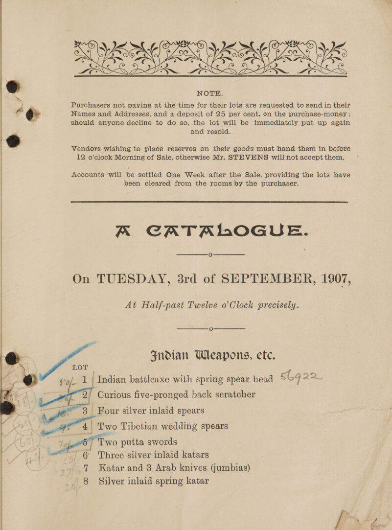  » NOTE. ~ A Purchasers not paying at the time for their lots are requested to send in their S ¢ Names and Addresses, and a deposit of 25 per cent. on the purchase-money ; ' should anyone decline to do so,.the lot will be immediately put up again and resold. Vendors wishing to place reserves on their goods must hand them in before 12 o’clock Morning of Sale, otherwise Mr, STEVENS will not accept them, Accounts will be settled One Week after the Sale, providing the lots have been cleared from the rooms by the purchaser.  Aa CATALOGUE. O On TUESDAY, 3rd of SEPTEMBER, 1907, At Half-past Twelve o’Clock precisely.  SHoian Weapons, etc.      LOT 1 | Indian battleaxe with spring spear head 6692 2 Curious five-pronged back scratcher ae) | Four silver inlaid spears 4 | oo Tibetian wedding spears rm Tyo putta swords 6 Three silver inlaid katars 7 Katar and 3 Arab knives Gumbias)