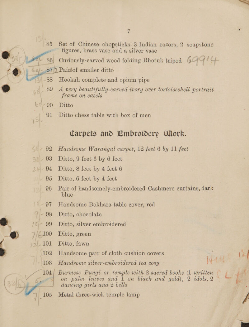 85 Set of Chinese chopsticks, 3 Indian razors, 2 soapstone figures, brass vase and a silver vase    \e : /- 86, Curiously-carved wood folding Rhotuk tripod 6 &lt;A Pedy € @ » 6e/-.87/) Paixtof smaller ditto , G *,-88 Hookah complete and opium pipe ° _. 89 A very beautifully-carved wory over tortoiseshell portrait : ; frame on easels L°-90 Ditto = 91 Ditto chess table with box of men Carpets and Embroidery ork. 92 Handsome Warangul carpet, 12 feet 6 by 11 feet 93 Ditto, 9 feet 6 by 6 feet 94 Ditto, 8 feet by 4 feet 6 95 Ditto, 6 feet by 4 feet 96 Pair of handsomely-embroidered Cashmere curtains, dark blue 97 Handsome Bokhara table cover, red ~« 98 Ditto, chocolate q A [. 99 Ditto, silver embroidered ®@ 7/2100 Ditto, green .27-101 Ditto, fawn 102 Handsome pair of cloth cushion covers ~ 103 Handsome silver-embroidered tea cosy | re . oe 104 | Burmese Pungi or temple with 2 sacred books (1 written dancing girls and 2 bells  Metal three-wick temple lamp 