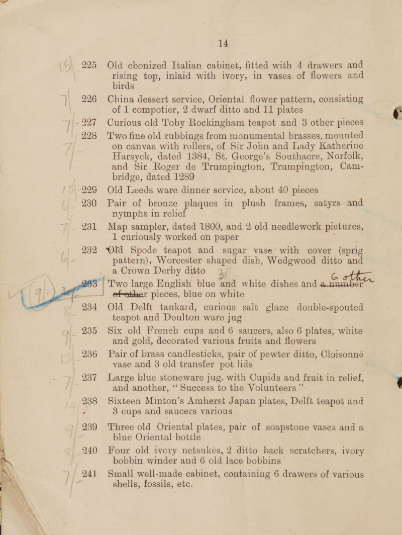 225 Old ebonized Italian cabinet, fitted with 4 drawers and rising top, inlaid with ivory, in vases of flowers and birds ‘}- 226 China dessert service, Oriental flower pattern, consisting of 1 compotier, 2 dwarf ditto and 11 plates 227 Curious old Toby Rockingham teapot and 3 other pieces 228 Two fine old rubbings from monumental brasses, mounted on canvas with rollers, of Sir John and Lady Katherine Harsyck, dated 1384, St. George’s Southacre, Norfolk, and Sir Roger de Trumpington, Trumpington, Cam- bridge, dated 1289 225 Old Leeds ware dinner service, about 40 pieces — 230 Pair of bronze plaques in plush frames, satyrs and nymphs in relief 231 Map sampler, dated 1800, and 2 old needlework pictures, 1 curiously worked on paper 232 Old Spode teapot and sugar vase’ with cover (sprig 7 pattern), Worcester shaped dish, Wedgwood ditto and a Crown Derby ditto ry) bs atte “| Two large English blue and white dishes Andi seas Gee - e@febker pieces, blue on white Old Delft tankard, curious salt glaze double-spouted teapot and Doulton ware jug 235 Six old French cups and 6 saucers, also 6 plates, white and gold, decorated various fruits and flowers 236 Pair of brass candlesticks, pair of pewter ditto, Cloisonné vase and 3 old transfer pot lids .    237 large blue stoneware jug, with Cupids and fruit in relief, and another, ‘“‘ Success to the Volunteers ”’ 238 Sixteen Minton’s Amherst Japan plates, Delft teapot and 7 3 cups and saucers various  939 Three old Oriental plates, pair of soapstone vases and a blue Oriental bottle 240 Four old ivory netsukés, 2 ditto back scratchers, ivory bobbin winder and 6 old lace bobbins | ) | 241 Small well-made cabinet, containing 6 drawers of various shells, fossils, etc.