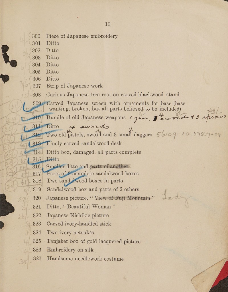 300 Piece of Japanese embroidery 301 Ditto 202. Ditto 203° Ditto 304 Ditto 305 Ditto o) |. (306 Ditto | 807 Strip of Japanese work 308 Curious Japanese tree root on carved blackwood stand  Carved Japanese screen with ornaments for base (base _} wanting, broken, but all parts believed to be ne / co -d#07 Bundle of old Japanese weapons / ye, y oe oe 72 afer (der Ditto hee “‘T'wo old Biwols, ae and 3 smal “daggers Soroq-'10. S4804&lt;0g be” 4 318-Finely- -carved sandalwood desk 4 besa. Ditto box, damaged, all parts complete     - | 315_.Bitto Sa 316, Smaller dit d parts of another. Ue ~~ 317 Parts o omplete sandalwood boxes ZA bg] 318, Two san ood boxes in parts ie) 319 Sandalwood box and parts of 2 others 320 Japanese picture, “ ViewofFujt-Mountam’ 821 Ditto, “ Beautiful Woman ”’ 322, Japanese Nishikie picture 323 Carved ivory-handled stick 324 ‘Two ivory netsukés  325 'Tanjaker box of gold lacquered picture 326 Hmbroidery on silk 327 Handsome needlework costume 
