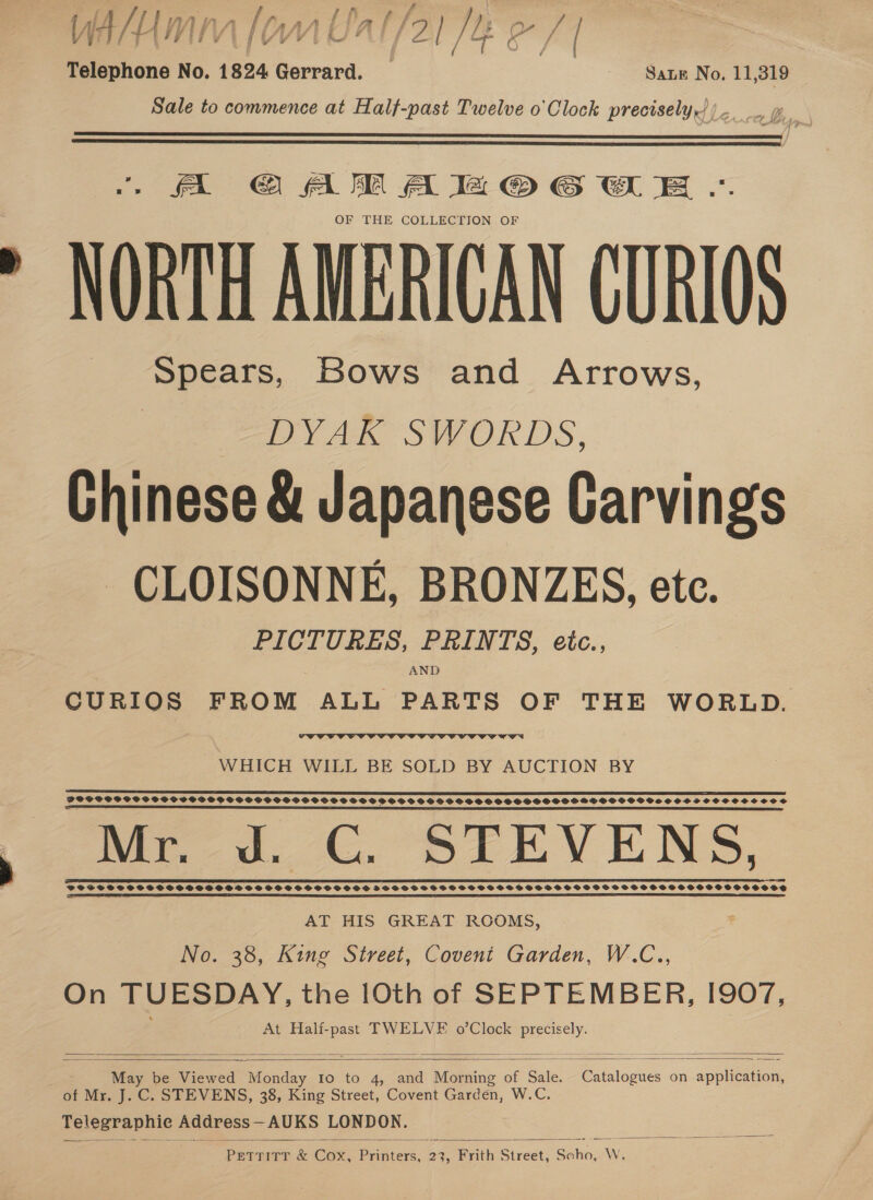 Y A/mm | 2) Me as Telephone No. 1824 Gerrard. _ ‘Sane No. 11,319 Sale to commence at Half-past Twelve o'Clock precisely,))-. , p.   A @ AM A la © GE .«. OF THE COLLECTION OF NORTH AMERICAN CURIOS Spears, Bows and Arrows, | DYAK SWORDS, Chinese &amp; Japanese Carvings CLOISONNE, BRONZES, etc. PICTURES, PRINTS, eic., AND CURIOS FROM ALL PARTS OF THE WORLD.  WHICH WILL BE SOLD BY AUCTION BY  POCPSPCCPSCSPS SSP SCSOSOPOPSPPGPHOPDOOPGSHOOSSSHPOSVSSSGOSSSS SHS OPO GSHSHOHPOSGSOOSOSSSSSOCOSCVSOOC SHS Per. ww. GC. BIEV ENS, IS TET DISTT, TI EDS EE EES PCE SEI TEE RP ODES LL SIE! SOE IE ET TE TEI ET EE LIEGE CIEL LOT TO TE ED EL EE I OLE TTT OCLC LS A SD FOFSSSSF SS SSSSHDOF SSS SS SSS SSOSHPSHDS SHSSSSSSSSHSPSSSSSSBSSSBSHSOSHSSSHSSSSSSSSCHOSSCSSOSVSOOSS ES SRE SR SS SE EES  AT HIS GREAT ROOMS, No. 38, King Street, Covent Garden, W.C.., On TUESDAY, the 1Oth of SEPTEMBER, I907, At Half-past TWELVE o’Clock precisely.    May be Viewed tie FO:.t0-45 aa Morning of Sake. Catalogues on application, of Mr. J. C. STEVENS, 38, King Street, Covent Garden, W.C. aglogeapiic Address — AUKS LONDON. PETTITT &amp; Cox, Printers, 23, Frith Street, Scho, W.  