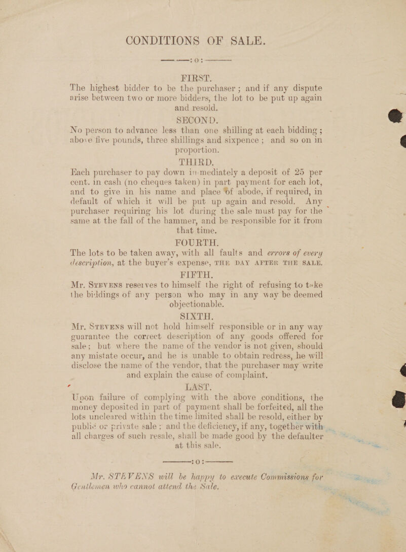 CONDITIONS OF SALE. ont see () Sf  FIRST. The highest bidder to be the purchaser ; and if any dispute arise between two or more bidders, the lot to be put up again and resold. SECOND. No person to advance less than one shilling at each bidding ; above five pounds, three shillings and sixpence ; and so on in proportion. THIRD. Hach purchaser to pay down in mediately a deposit of 25 per cent. in cash (no cheques taken) in part payment for each lot, and to give in his name and place ‘of abode, if required, in default of which. it will be put up again and resold. Any same at the fall of the hammer, and be responsible for it from that time. FOURTH. The lots to be taken away, with all faults and errors of every description, at the buyer’s expense, THE DAY AFTER THE SALE. PIFTH., 7 Mr. SrEvENs reserves to himself the right of refusing to t»ke the biddings of any person who may in any way be deemed objectionable. SIXTH. Mr. Stevens will not hold himself responsible or in any way guarantee the correct description of any goods offered for sale; but where the name of the vendor is not given, should any mistate occur, and he is unable to obtain redress, he wil! disclose the name of the vendor, that the purchaser may write and explain the cause of complaint, ’ 4 LAST. Uvon failure of complying with the above conditions, the money deposited in part of payment shall be forfeited, all the lots uncleared within the time limited shall be resold, either by all charges of such resale, shall be made good by the defaulter at this sale. — {  70;  Mr. STEVENS will be happy to execute Coiepiarioas for Gentlemen who cannot attend the Nale,  