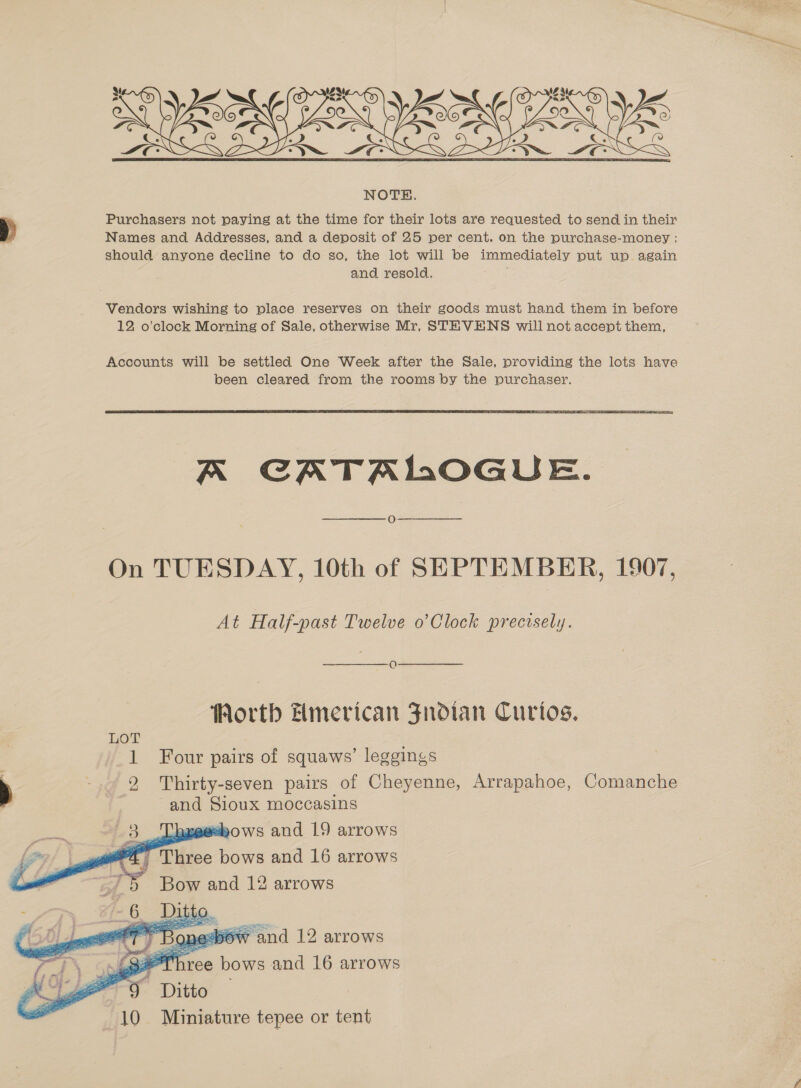   NOTE. Purchasers not paying at the time for their lots are requested to send in their Names and Addresses, and a deposit of 25 per cent. on the purchase-money ; should anyone decline to do so, the lot will be immediately put up again and resold. Vendors wishing to place reserves on their goods must hand them in before 12 o’clock Morning of Sale, otherwise Mr, STEVENS will not accent them,  A CATALOGUE. On TUESDAY, 10th of SEPTEMBER, 1907, At Half-past Twelve o’Clock precisely. OQ Worth Hmerican Fnroian Curtos. me Four pairs of squaws’ leggings 2 Thirty-seven pairs of Cheyenne, Arrapahoe, Comanche and Sioux moccasins bows and 19 arrows Three bows and 16 arrows Bow and 12 arrows    