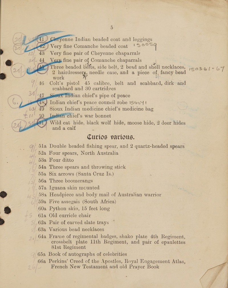     enne ‘Indian beaded coat and veseings ) Very fine Comanche beaded coat !>°°° | a3 Very fine pair of Cheyenne We ital: fine pair cr Comanche chaparrals x Three beaded belts, side belt, 2 bead and shell necklaces, 1\Zasel-| 2 hairdressers, needle case, and a piece of, fancy bead ; work 3) 46 Colt’s pistol 45 calibre, belt and scabbard, dirk and scaled and 30 cartridves ve THdian chief’s pipe of peace ay Indian chief’s peace counvil robe ISovy | 9 Sioux Indian medicine chief's medicine bag fai chief's war bonnet ) Wild cai hide. black wolf hide, moose hide, 2 deer hides and a calf      Curios various. '5la Double headed fishing spear, and 2 quartz-headed spears _ 52a Four spears, North Austraha - 53a Four ditto 54a Three spears and throwing stick 55a Six arrows (Santa Cruz Is.) 56a Three boomerangs 57a Iguana skin mcunted 58a Headpiece and body mail of Australian warrior 59a Five assegais (South Africa) 60a Python skin, 15 feet long 6la Old curricle chair 62a Pair of carved slate trays 63a Various bead necklaces 64a Frame of regimental badges, shako plate 4th Regiment, ~ crossbelt plate llth Regiment, and pair of epaulettes 8lst Regiment 65a Book of autographs of celebrities 66a Perkins’ Creed of the Apostles, Royal Engagement Atlas, French New Testament and old Prayer Book Pas ye 7 \