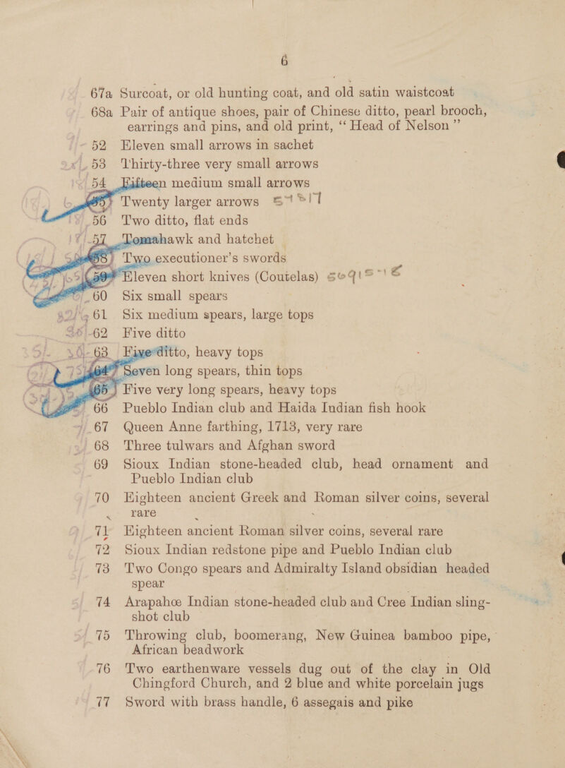 6 67a Surcoat, or old hunting coat, and old satin waistcoat 68a Pair of antique shoes, pair of Chinese ditto, pearl brooch, earrings and pins, and old print, ‘“‘ Head of Nelson ” 52 Eleven small arrows in sachet 2K, 53 Thirty- three very small arrows 54      medium small arrows py Twenty larger arrows St! 1 56 ‘'T'wo ditto, flat ends 57 Tomahawk and hatchet 3 Two executioner’s swords TNs £ 9 Eleven short knives (Coutelas) Se4'° ' 4 wt” 60 Six small spears    42/261 Six medium spears, large tops BS '_62 Five ditto 63 Fiyerditto, heavy tops 464° Seven long spears, thin tops 65) Five very long spears, heavy tops 5 Pueblo Indian club and Haida Indian fish hook +67 Queen Anne farthing, 1713, very rare 68 Three tulwars and Afghan sword 69 Sioux Indian stone-headed club, head ornament and Pueblo Indian club 70 Eighteen ancient Greek and Roman silver coins, several rare    71 Highteen ancient Roman silver coins, several rare 72 Sioux Indian redstone pipe and Pueblo Indian club 73 Two Congo spears and Admiralty Island obsidian headed spear 74 Arapahoe Indian stone- haaded club and Cree Indian sling- te: shot club — 75 Throwing club, boomerang, New Guinea bamboo pipe, African beadwork 76 Two earthenware vessels dug out of the clay in Old 77 Sword with brass handle, 6 assegais and pike 