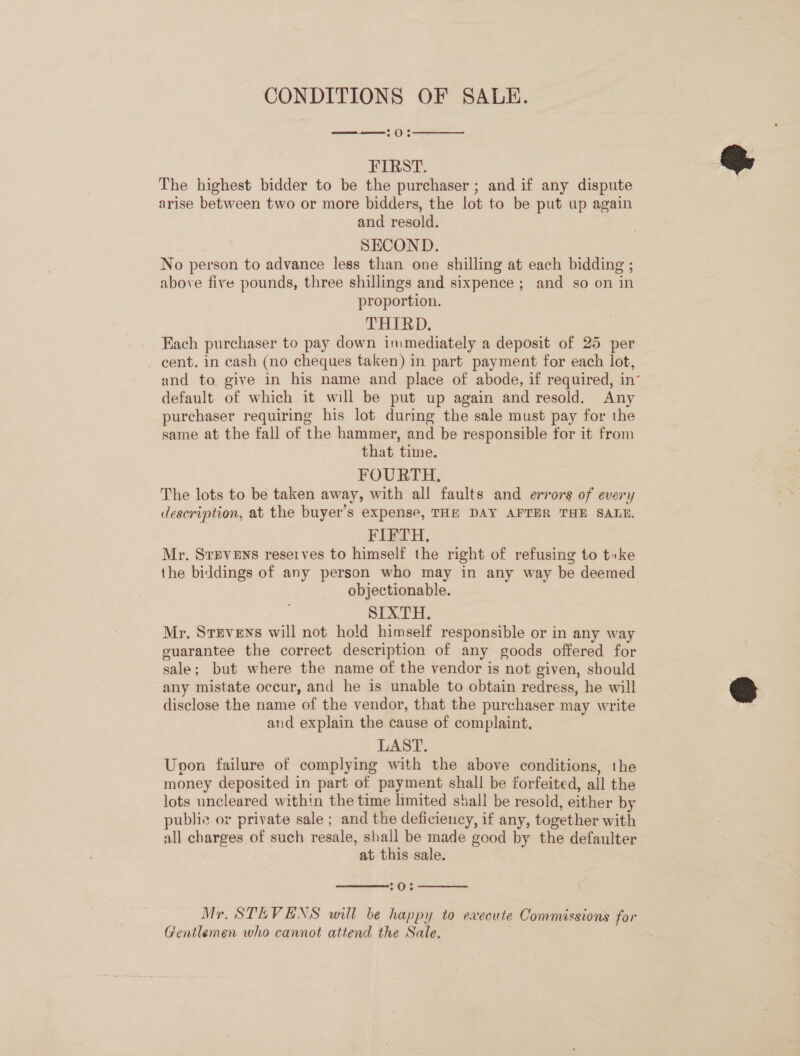 CONDITIONS OF SALE. —-— 0:  FIRST. The highest bidder to be the purchaser ; and if any dispute arise between two or more bidders, the lot to be put up again and resold. SECOND. No person to advance less than one shilling at each bidding ; above five pounds, three shillings and sixpence ; and so on in proportion. THIRD, Fach purchaser to pay down immediately a deposit of 25 per cent. in cash (no cheques taken) in part payment for each lot, and to give in his name and place of abode, if required, in“ default of which it will be put up again and resold. Any purchaser requiring his lot during the sale must pay for the same at the fall of the hammer, and be responsible for it from that time. FOURTH. The lots to be taken away, with all faults and errors of every description, at the buyer’s expense, THE DAY AFTHR THE SALE. FIFTH, Mr. Svevens reserves to himself the right of refusing to tuke the biddings of any person who may in any way be deemed objectionable. SIXTH. Mr. Stevens will not hold himself responsible or in any way guarantee the correct description of any goods offered for sale; but where the name of the vendor is not given, should any mistate occur, and he is unable to obtain redress, he will disclose the name of the vendor, that the purchaser may write and explain the cause of complaint, LAST. Upon failure of complying with the above conditions, the money deposited in part of payment shall be forfeited, all the lots uncleared within the time limited shall be resold, either by public or private sale ; and the deficiency, if any, together with all charges of such resale, shall be made good by the defaulter at this sale.  °O>¢  Mr. STEVENS will be happy to execute Commissions for Gentlemen who cannot attend the Sale.