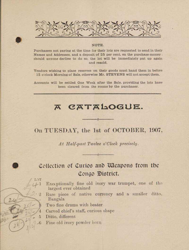    ; NOTE. Purchasers not paying at the time for their lots are requested to send in their Names and Addresses, and a deposit of 25 per cent. on the purchase-money : should anyone decline to do so, the lot will be immediately put up again and resold. Vendors wishing to place reserves on their goods must hand them in before 12 o'clock Morning of Sale, otherwise Mr, STEVENS will not accept them, Accounts will be settled One Week after the Sale, providing the lots have been cleared from the rooms by the purchaser.  A CATALOGUE. On TUESDAY, the Ist of OCTOBER, 1907, At Half-past Twelve o’Clock precisely. Q o Collection of Curios and Weapons from the Congo Mistrict. LOT (£1 Exceptionally fine old ivory war trumpet, one of the issn et a largest ever obtained PAX ~ —: 2 Rare piece of native currency and a smaller ditto, ie. Bangala ~ 25/- 3 Two fine drums with beater 4 Carved chief’s staff, curious pas 5 Ditto, different 6 Fine old ivory powder horn  