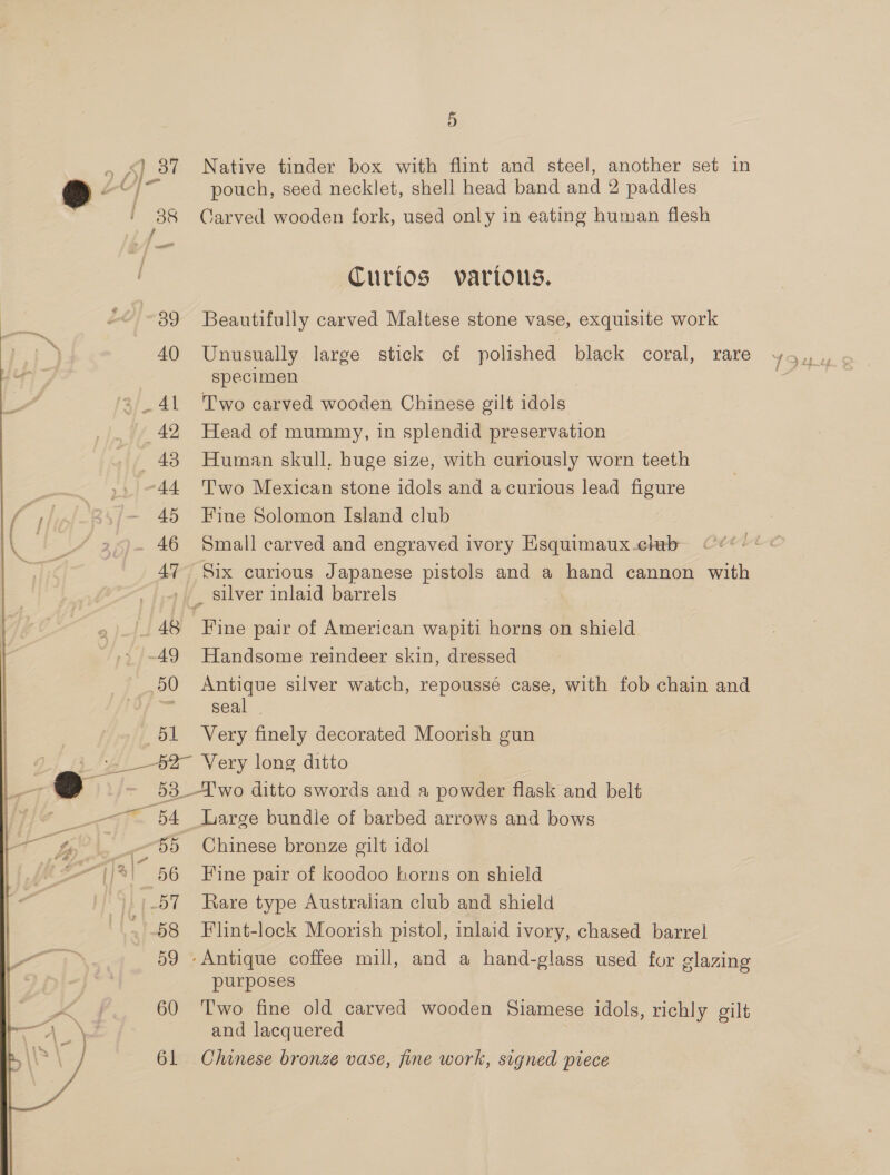 40 43 45 46 47 5 Native tinder box with flint and steel, another set in pouch, seed necklet, shell head band and 2 paddles Carved wooden fork, used only in eating human flesh Curios various. Beautifully carved Maltese stone vase, exquisite work specimen Two carved wooden Chinese gilt idols Head of mummy, in splendid preservation Human skull, huge size, with curiously worn teeth T'wo Mexican stone idols and a curious lead figure Fine Solomon Island club Small carved and engraved ivory Esquimaux.chrb Six curious Japanese pistols and a hand cannon with 48 50 51 54 56  58 59 60 61 Fine pair of American wapiti horns on shield Handsome reindeer skin, dressed Antique silver watch, repoussé case, with fob chain and seal | Very finely decorated Moorish gun Large bundle of barbed arrows and bows Chinese bronze gilt idol Fine pair of koodoo horns on shield Rare type Australian club and shield Flint-lock Moorish pistol, inlaid ivory, chased barrel purposes Two fine old carved wooden Siamese idols, richly gilt and lacquered Chinese bronze vase, fine work, signed piece