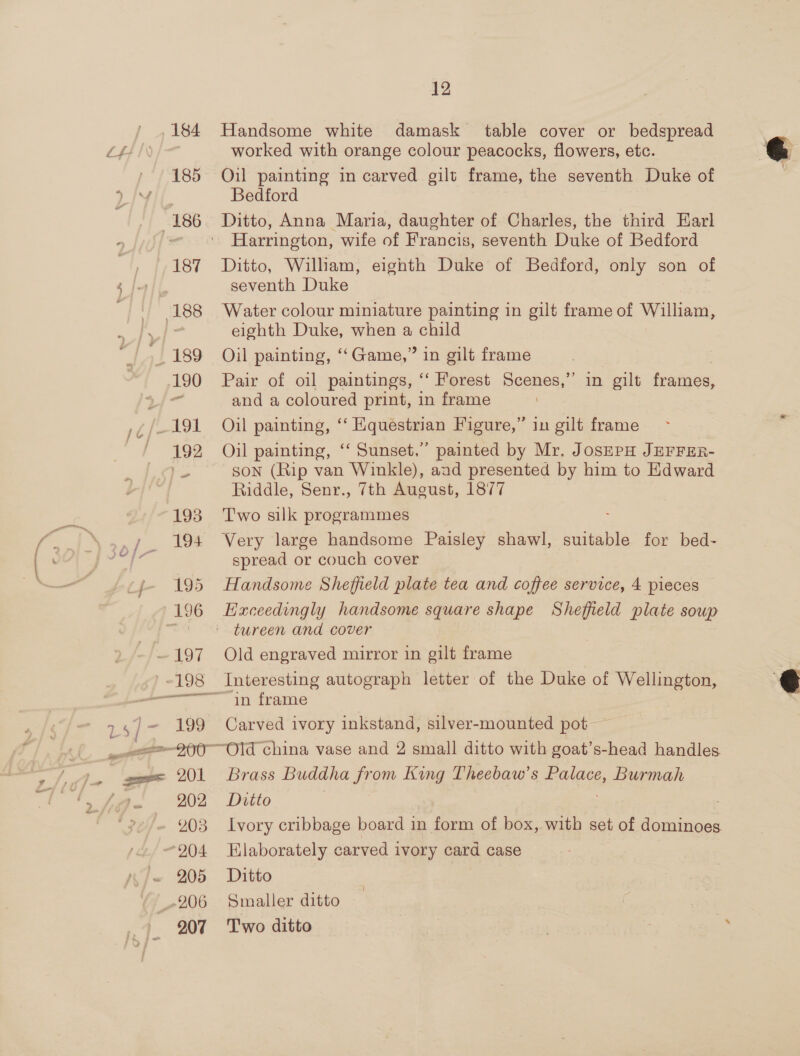 184 185 “186 187 188 | 189 190 1¢/—-191, / 492 - 193 ssn 194 if 195 196 —197 ~198 eT scsst ” ———— 200 202 203 204 ~ 205 206 207 12 Handsome white damask table cover or bedspread worked with orange colour peacocks, flowers, etc. Oil painting in carved gilt frame, the seventh Duke of Bedford Ditto, Anna Maria, daughter of Charles, the third Earl Harrington, wife of Francis, seventh Duke of Bedford Ditto, Wilham, eighth Duke of Bedford, only son of seventh Duke Water colour miniature painting in gilt frame of William, eighth Duke, when a child Oil painting, ‘‘Game,” in gilt frame Pair of oil paintings, ‘“‘ Forest Scenes,’’ in gilt frames, and a coloured print, in frame Oil painting, ‘‘ Equestrian Figure,” in gilt frame Oil painting, ‘‘ Sunset,” painted by Mr, JosSEPH JEFFER- SsoN (Rip van Winkle), aad presented by him to Edward Riddle, Senr., 7th August, 1877 Two silk programmes Very large handsome Paisley shawl, suitable for bed- spread or couch cover Handsome Sheffield plate tea and coffee service, 4 pieces Exceedingly handsome square shape Sheffield plate soup tureen and cover Old engraved mirror in gilt frame Interesting autograph letter of the Duke of Wellington, in frame Carved ivory inkstand, silver-mounted pot — Brass Buddha from King Theebaw’s Palace, Burmah Ditto | Elaborately carved ivory card case Ditto Smaller ditto Two ditto