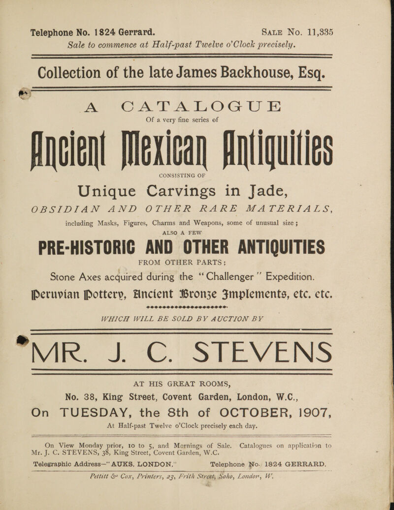 Telephone No. 1824 Gerrard. SaLE No. 11,335 Sale to commence at Half-past Twelve o’Clock precisely.   Collection of the late J ames Backhouse, Esq.   wow, ae OATAROG U E Of a very fine series of Ancient Mexican Antiquities Unique Carvings in Jade, OBSIDIAN AND OTALR BARE MATERIALS, including Masks, Figures, Charms and Weapons, some of unusual size ; ALSO A FEW PRE-HISTORIG AND OTHER ANTIQUITIES Stone Axes acquired during the ‘“‘ Challenger’ Expedition. Peruvian Pottery, Ancient Bronze Fmplements, etc. ete. SOSCSOSSSOSPSCOSOOSOS: WHICH WILL BE SOLD BY AUCTION BY  MR. J. C. STEVEN AT HIS GREAT ROOMS, No. 38, King Street, Covent Garden, London, W.C., On TUESDAY, the 8th of OCTOBER, 1907, At Half-past Twelve o’Clock precisely each day.       On View Monday prior, 10 to 5, and Marnings of Sale. Catalogues on application to | Mr. J. C. STEVENS, 38, King Street, Covent Garden, W.C. ae Telegraphic Address—‘ AUKS, LONDON,” Telephone No. 1824 GERRARD, Pettitt &amp; Cox, Printers, 23, Frith Street, Soho, London, W,    