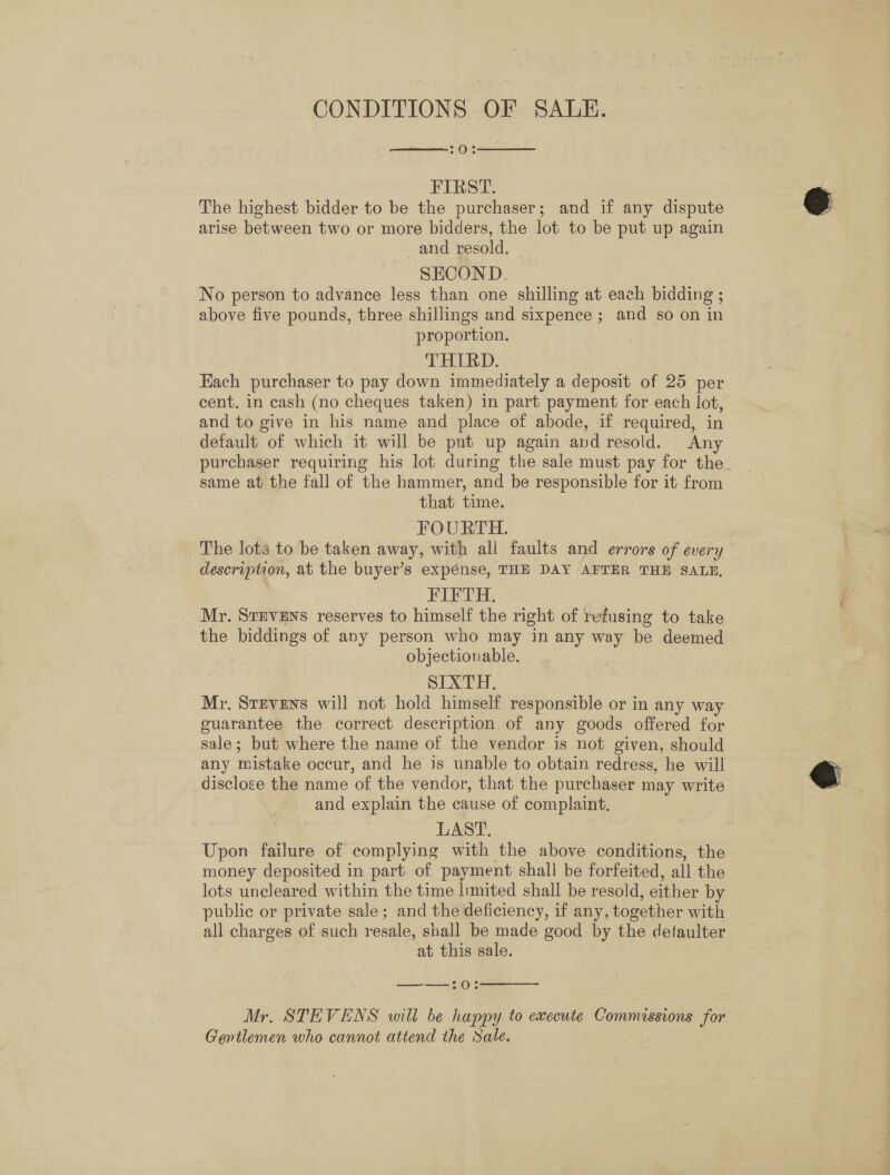 CONDITIONS OF SALE. 7O:%   FIRST. The highest bidder to be the purchaser; and if any dispute arise between two or more bidders, the lot to be put up again and resold. SECOND. , No person to advance less than one shilling at each bidding ; above five pounds, three shillings and sixpence ; and so on in proportion. THIRD. | Each purchaser to pay down immediately a deposit of 25 per cent. in cash (no cheques taken) in part payment for each lot, and to give in his name and place of abode, if required, in default of which it will be put up again and resold. Any same at the fall of the hammer, and be responsible for it from that time. FOURTH. The lots to be taken away, with all faults and errors of every description, at the buyer’s expense, THE DAY AFTER THE SALE, FIFTH. Mr. SvEvVENS reserves to himself the right of refusing to take the biddings of any person who may in any way be deemed objectiouable. SIXTH. Mr. Stevens will not hold himself responsible or in any way guarantee the correct description of any goods offered for sale; but where the name of the vendor is not given, should any mistake occur, and he is unable to obtain redress, he will disclose the name of the vendor, that the purchaser may write and explain the cause of complaint. LAST. Upon failure of complying with the above conditions, the money deposited in part of payment shall be forfeited, all the lots uncleared within the time limited shall be resold, either by public or private sale; and the deficiency, if any, together with all charges of such resale, shall be made good by the defaulter at this sale.   °O:% Mr, STEVENS will be happy to execute Commissions for Gentlemen who cannot attend the Sale.