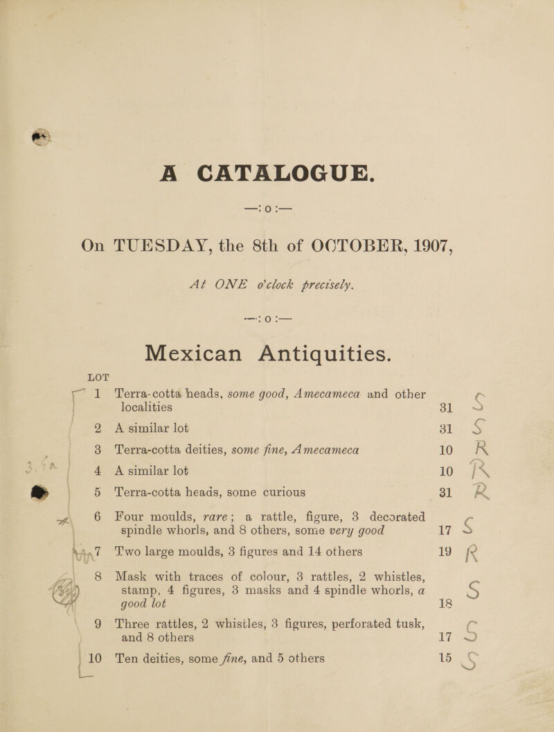 A CATALOGUE. On TUESDAY, the 8th of OCTOBER, 1907, At ONE oelock precesely. — 0 i— Mexican Antiquities.  LOT y 1 Terra-cotta heads, some good, Amecameca and other localities 31 2 A similar lot 31 3 Terra-cotta deities, some fine, Amecameca 10 . 4 A similar lot 10 = 5 Terra-cotta heads, some curious 6 38l 4, 6 Four moulds, rare; a rattle, figure, 3 decorated | spindle whorls, and 8 others, some very good 17 Ran7 T'wo large moulds, 3 figures and 14 others 19 4» 8 Mask with traces of colour, 3 rattles, 2 whistles, VG stamp, 4 figures, 3 masks and 4 spindle whorls, a a good lot 18 9 Three rattles, 2 whistles, 3 figures, perforated tusk, and 8 others 17 10 Ten deities, some fine, and 5 others 15