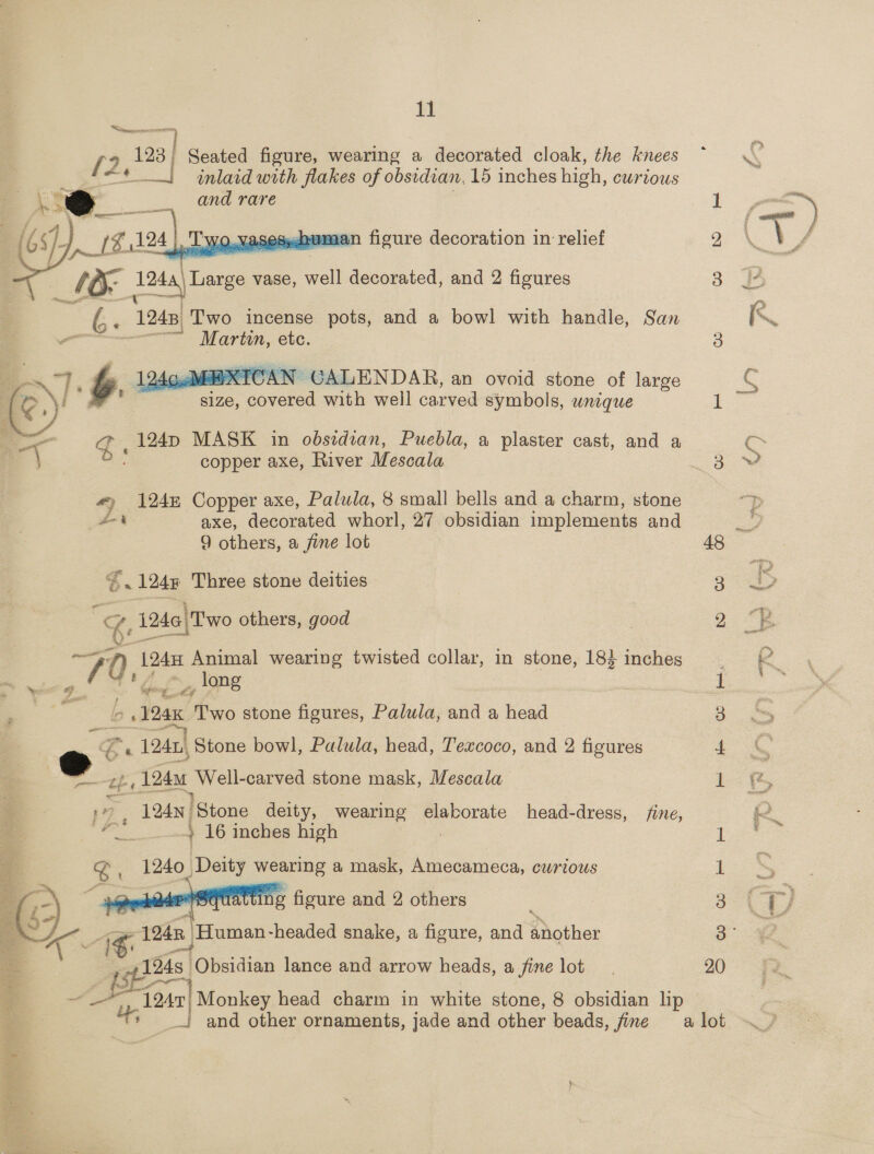 “Cimegeenrennrnetoen, He   : T Wo. Yasespndvmaan figure decoration in relief 1 1a ae vase, well decorated, and 2 figures Ge 1248, Two incense pots, and a bowl with handle, San a é M artun, ete. wt BY e 124ccMeE- XICAN GALENDAB, an ovoid stone of large \i # size, covered with well carved symbols, wnique   — g, 124p MASK in obsidian, Puebla, a plaster cast, and a copper axe, River Mescala #) 124m Copper axe, Palula, 8 small bells and a charm, stone £4 aXe, decorated whorl, 27 obsidian implements and 9 others, a fine lot ‘124% Three stone deities i? 1246| Two others, good 70, 1245 Animal wearing twisted collar, in stone, 18} inches _, ong i F_ “b. 125% es stone figures, Palula, and a head e Ss 1241} Stone bowl, Palula, head, Texcoco, and 2 figures % | 7 124 | Stone deity, wearing elaborate head-dress, fine, = od ta + 16 inches high | 1240 Deity wearing a mask, Amecameca, curious tf 124 Oe stone mask, Mescala \ ig figure and 2 others  g, 124n Human -headed snake, a figure, and ahathies  a : 16 as Obsidian lance and arrow heads, a fine lot : oe may 1247; Monkey head charm in white stone, 8 obsidian lip 48