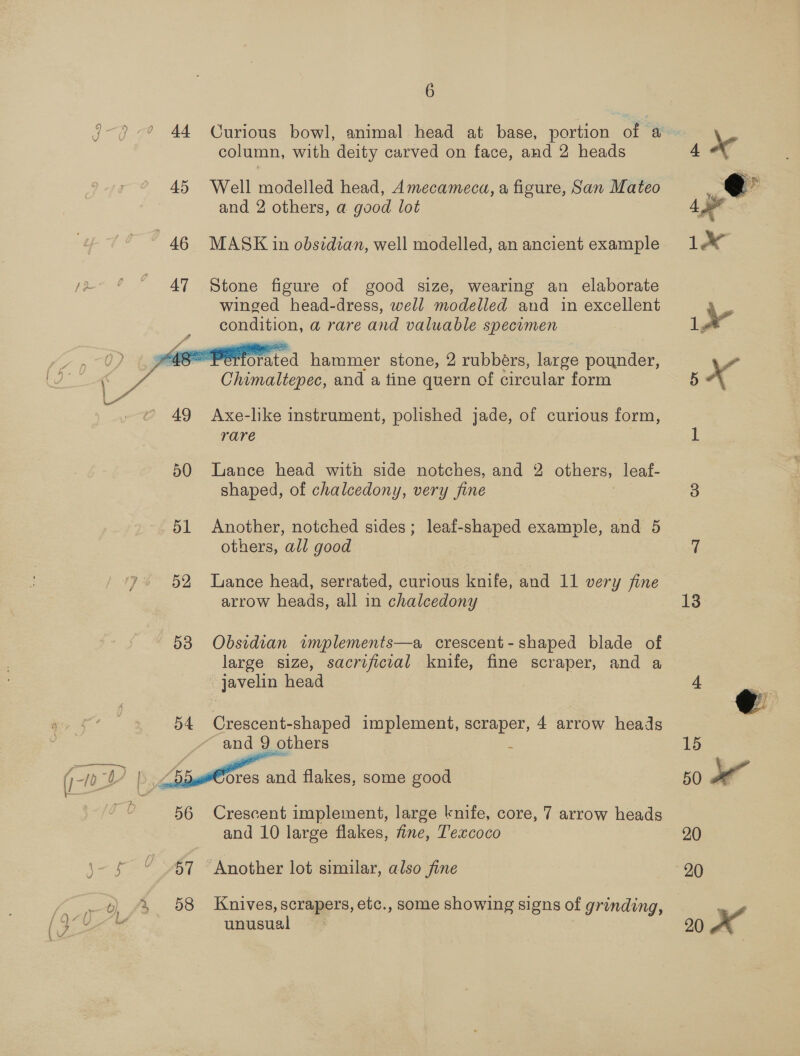 Curious bowl, animal head at base, portion of a column, with deity carved on face, and 2 heads 45 Well modelled head, Amecameca, a figure, San Mateo and 2 others, a good lot 46 MASK in obsidian, well modelled, an ancient example 47 Stone figure of good size, wearing an elaborate winged head-dress, well modelled and in excellent condition, a rare and valuable specimen  t Worsted hammer stone, 2 rubbers, large pounder, Chimaltepec, and a tine quern of circular form 49 Axe-like instrument, polished jade, of curious form, rare 50 Lance head with side notches, and 2 others, leaf- shaped, of chalcedony, very fine 51 Another, notched sides ; others, all good leaf-shaped example, and 5 52 Lance head, serrated, curious knife, and 11 very fine arrow heads, all in chalcedony 538 Obsidian implements—a crescent-shaped blade of large size, sacrificial knife, fine scraper, and a javelin head Crescent-shaped implement, scraper, 4 arrow heads ~ and 9 others é  (0? | ores and flakes, some good D 56 Crescent implement, large knife, core, 7 arrow heads and 10 large flakes, fine, T'excoco 5- £ © 87 “Another lot similar, also fine ob) fr. 58 Knives, scrapers, etc., some showing signs of grinding, euiewel ad 13