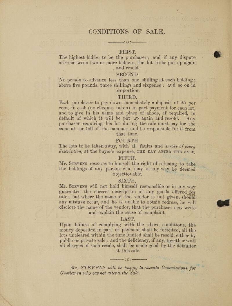 CONDITIONS OF SALE, 7O°8   FIRST. The highest bidder to be the purchaser; and if any dispute arise between two or more bidders, the lot to be put up again _ and resold. SEOOND. No person to advance less than one shilling at each bidding ; above five pounds, three shillings and sixpence ; and so on in proportion, THIRD. Each purchaser to pay down immediately a deposit of 25 per cent. in cash (no cheques taken) in part payment for each oe and to give in his name and place of abode, if required, i default of which it will be put up again and resold. je purchaser requiring his lot during the sale must pay for the same at the fall of the hammer, and be responsible for it from that time. FOURTH. ive lots to be taken away, with all faults and errors of every description, at the buyer’s expense, THE DAY AFTER THE SALE, FIFTH: Mr. StEveEns reserves to himself the right of refusing to dake the biddings of any person who may in any way be deemed objectionable. SIXTH. Mr. Stevens will not hold himself responsible or in any way guarantee the correct description of any goods offered fo sale; but where the name of the vendor is not given, should any mistake occur, and he is unable to obtain redress, he will disclose the name of the vendor, that the purchaser may write and explain the cause of complaint. LAST. Upon failure of complying with the above conditions, the money deposited in part of payment shall be forfeited, all the lots uncleared within the time limited shall be resold, either by public or private sale; and the deficiency, if any, together with all charges of such resale, shall be made ue by the delaulter at this sale.  —————— Mr. STEVENS will be happy to ewecute Commissions a vo - Gentlemen who cannot attend the Sale. 