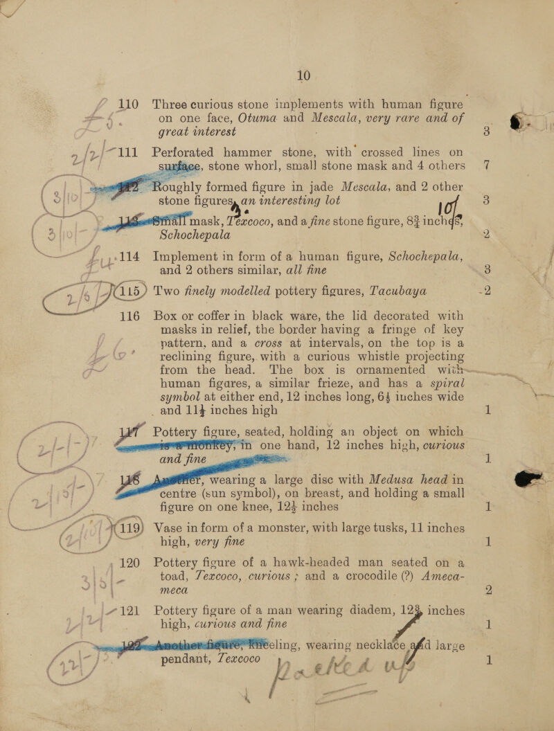 10 on one face, Otwma and Mescala, very rare and of great unterest B42 /111 Perforated hammer stone, with crossed lines on ge xe, stone whorl, small stone mask and 4 others      oughly formed figure in jade Mescala, and 2 other   . stone ficureyy an interesting lot a ae, # ee . ° : hae STN 3. mask, Texcoco, and a fine stone figure, 82 inchd® 9 {0 Mi ae se: —— 4 114 Implement i in form of a human figure, Schochepala, ‘Doe and 2 others similar, all fine  116 Box or Se in black ware, the lid decorated with masks in relief, the border having a fringe of key pattern, and a cross at intervals,on the top is a human figares, a similar frieze, and ee a spiral symbol at either end, 12 inches long, 64 4 inches wide _ and 114 inches high _ Pottery HANS seated, bein an ae on which   - oT ee centre (sun aes on breast, and holding a small va / = figure on one knee, 123 inches (oj if high, very fine , 120 Pottery figure of a hawk-headed man seated on a toad, 7excoco, cwrious ; and a crocodile (?) Ameca- meca / 121 Pottery figure of a man wearing diadem, 12% inches high, curious and fine ™, f Poca    ‘visite hbereare, Te eline., wearing ccna d large Be at Tenant 7 excoco lo Z i ae, rs at. if U . —* F : i at . | j wen inl os 4 we nl Ye 