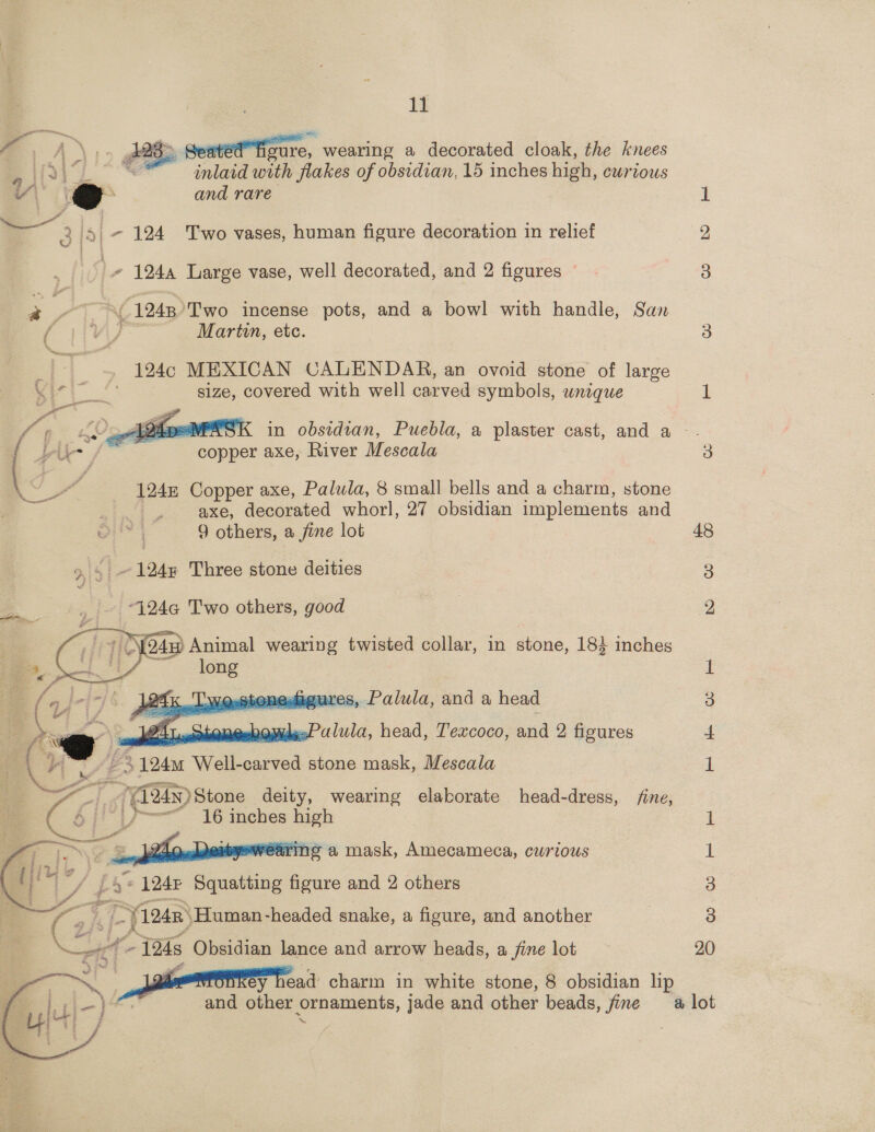 1 28 &gt; Seated figure, wearing a decorated cloak, the knees inlaid with flakes of obsidian, 15 inches high, curious    y\ and rare _ 3/5 | - 124 Two vases, human figure decoration in relief Hie 1244 Large vase, well decorated, and 2 figures ~ a = AC 1248 Two incense pots, and a bowl with handle, San (ivy Martin, etc. |. 194¢ MEXICAN CALENDAR, an ovoid stone of large eS size, covered with well carved symbols, wnique 4 ; AW ote foe SK in obsidian, Puebla, a plaster cast, and a — | pic / copper axe, River Mescala we 1245 Copper axe, Palula, 8 small bells and a charm, stone axe, decorated whorl, 27 obsidian implements and 9 others, a fine lot 9, 5 ~124 Three stone deities “124a Two others, ae    adaoures, Palula, and a head 5 | Wide. ie head, T'excoco, and 2 figures ; L 3 2 124 Well carved stone mask, Mescala = i ti 724n) Stone deity, wearing elaborate head-dress, fine, CE [J 16 inches high  a” yearing a mask, Amecameca, curious 124 Beastie figure and 2 others “Yate ‘-Human-headed snake, a figure, and another ~ 124s Obsidian lance and arrow heads, a fine lot x» rn charm in white stone, 8 obsidian lip and other ornaments, jade and other beads, fine  48 me He Co oe Ci) Cr a it