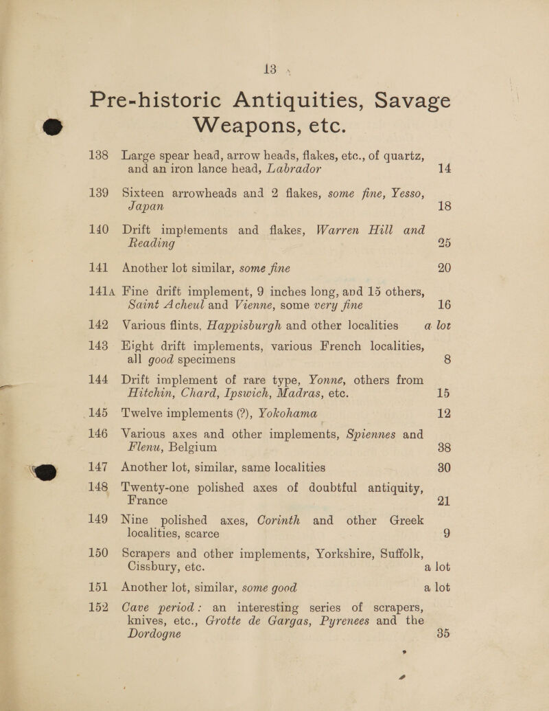 Ses 138 139 140 141 1414 142 143 144 145 146 147 148 149 150 151 152 Weapons, etc. Large spear head, arrow heads, flakes, etc., of quartz, and an iron lance head, Labrador 14 Sixteen arrowheads and 2 flakes, some fine, Yesso, Japan 18 Drift implements and flakes, Warren Hull and Reading 25 Another lot similar, some fine 20 Fine drift implement, 9 inches long, and 15 others, Saint Acheul and Vienne, some very fine 16 Various flints, Happisburgh and other localities a lot Hight drift implements, various French localities, all good specimens 8 Drift implement of rare type, Yonne, others from Hitchin, Chard, Ipswich, Madras, etc. 15 Twelve implements (?), Yokohama 12 Various axes and other implements, Spiennes and Flenu, Belgium 38 Another lot, similar, same localities 30 Twenty-one polished axes of doubtful antiquity, France : 21 Nine polished axes, Corinth and other Greek localities, scarce : Scrapers and other implements, Yorkshire, Suffolk, Cissbury, etc. a lot Another lot, similar, some good a lot Cave period: an interesting series of scrapers, knives, etc., Grotte de Gargas, Pyrenees and the Dordogne 3D 9 @