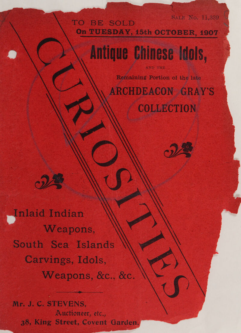            SALE Nov 14,389  TO BE SOLD . On TUESDAY, 15th OCTOBER, 1907 Antique Chinese Idols, AND THE Remaining Portion of the late ARCHDEACON GRAY’S \ «COLLECTION » ‘Inlaid Indian © Weapons, south Sea Islands Carvings, Idols, Weapons, &amp;c., Kc.  Mr. J. C. STEVENS, Auctioneer, etc, 38, King Street, Covent Garden,