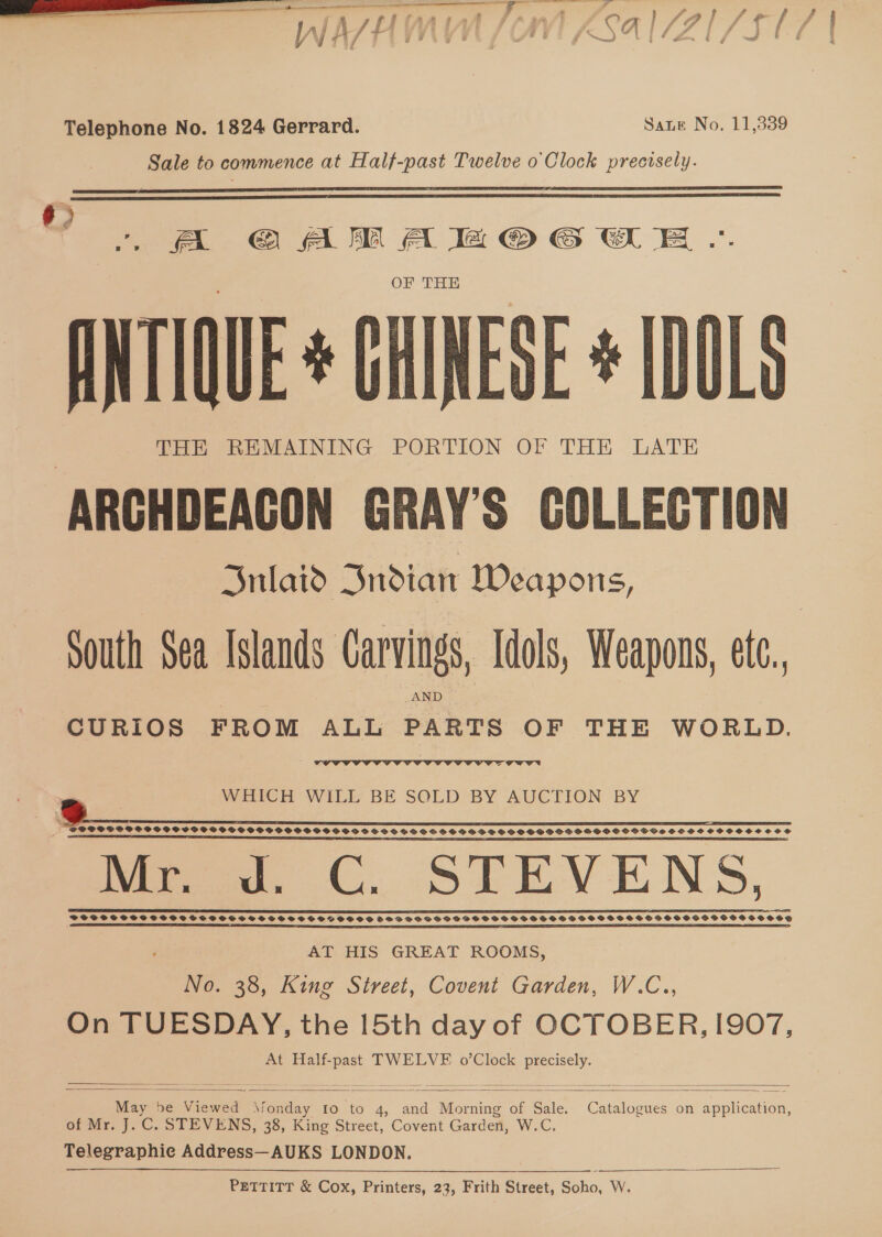 VN V7 . a 7 # y ge — ~wwd bi ° dm | éd = «CS 4 Telephone No. 1824 Gerrard. Sate No. 11,339 Sale to commence at Half-past Twelve o'Clock precisely.   6) 4 A @© AM A la © 6 CE .. OF THE ANTIQUE * GHINESE * IDOLS THE REMAINING PORTION OF THE LATE ‘ARGHDEACON GRAY'S COLLECTION Sulaid Indian Weapons, | South Sea Islands Carvings, Idols, Weapons, ete.. AND CURIOS FROM ALL PARTS OF THE WORLD. La  WHICH WILL BE SOLD BY AUCTION BY POCO SSPOPGWPPISPSCSSPSCSC OVS SSOSSSOCSVOSSOSSDSSSSSSSSSHSOSSSSOSHSSHOSOSGSUSSOSSSHOOSSSCOOS Fn re a EE Mr. Jd. C. STEVENS, SSCSOSSCSCSC HHS GHSTSTSOSOSTVSHSHSHSTSTHSOGOOSOD DO doSCSTOTOSSOSSSSSOSSCSSSSSSSSSEOSSSSSSHOHSHTOOSS EE EC I SL EE SEE EE IEEE a SE EE To ETS  AT HIS GREAT ROOMS, No. 38, King Street, Covent Garden, W.C., On TUESDAY, the 15th day of OCTOBER, I907, At Half-past TWELVE o’Clock ae    May be Sesiee ee Io to 4, ‘ona eine x Sure Ruane on application, of Mr. J. C. STEVENS, 38, King Street, Covent Garden, W.C. Telegraphie Address—AUKS LONDON.  PETTITT &amp; Cox, Printers, 23, Frith Street, Soho, W.