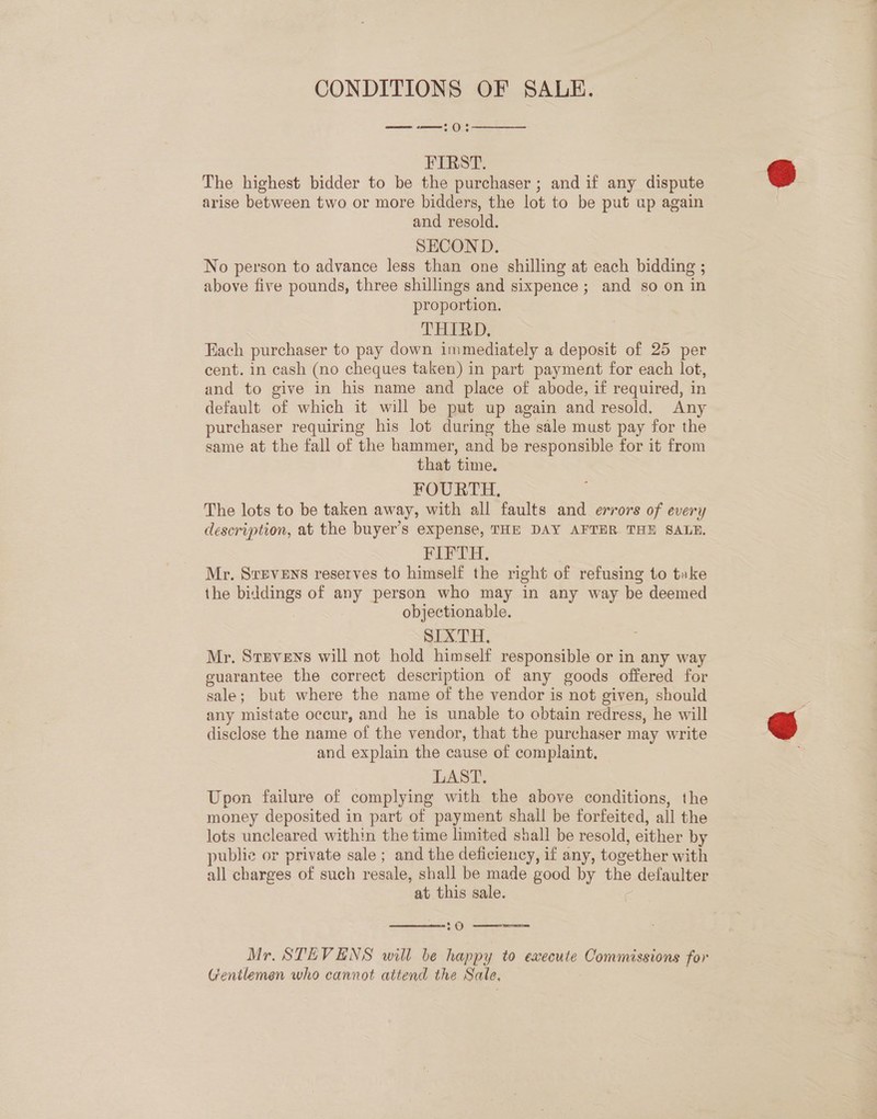 CONDITIONS OF SALE. 5 (())  FIRST. The highest bidder to be the purchaser ; and if any dispute arise between two or more bidders, the lot to be put ap again and resold. SECOND. No person to advance less than one shilling at each bidding ; above five pounds, three shillings and sixpence ; and so on in proportion. THIRD, Each purchaser to pay down immediately a deposit of 25 per cent. in cash (no cheques taken) in part payment for each lot, and to give in his name and place of abode, if required, in default of which it will be put up again and resold. Any purchaser requiring his lot during the sale must pay for the same at the fall of the hammer, and be responsible for it from that time. FOURTH. The lots to be taken away, with all faults and errors of every description, at the buyer’s expense, THE DAY AFTER THE SALE. FIFTH. Mr. Srevens reserves to himself the right of refusing to take the biddings of any person who may in any way be deemed objectionable. SIXTH. Mr. Sruvens will not hold himself responsible or in any way guarantee the correct description of any goods offered for sale; but where the name of the vendor is not given, should any mistate occur, and he is unable to obtain redress, he will disclose the name of the vendor, that the purchaser may write and explain the cause of complaint, LAST. Upon failure of complying with the above conditions, the money deposited in part of payment shall be forfeited, all the lots uncleared within the time limited shall be resold, either by publie or private sale ; and the deficiency, if any, together with all charges of such resale, shall be made good by the defaulter at this sale. \  :0 ——— Mr. STEVENS will be happy to execute Commissions for Gentlemen who cannot attend the Sale,