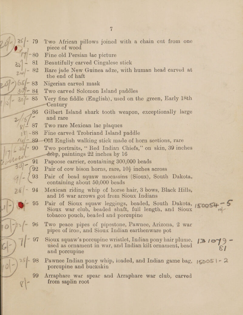 aA \ “ inj el 19 ee AV¢ é V/- ~80 ie wigls OF 17 bs Sf 93 i: af 84 o/- 85 - aes 7 2/ 6 - ‘Y/- 87 1$| -88 __f4f{ = 89— i a6f- 90 yi lwo African pillows joined with a chain cut from one piece of wood Fine old Persian lac picture Beautifully carved Cingalese stick Rare jade New Guinea adze, with human head carved at the end of haft Nigerian carved mask Two carved Solomon Island paddles Very fine fiddle (English), used on the green, Karly 18th —Century Gilbert Island shark tooth weapon, exceptionally large and rare Two rare Mexican lac plaques Hine carved Trobriand Island paddle -Old English walking stick made of horn sections, rare Two portraits, ‘‘ Red Indian Chiefs,’ on skin, 39 inches Papoose carrier, containing 300,000 beads Pair of cow bison horns, rare, 10} inches across Pair of bead squaw mocassins (Sioux), South Dakota, containing about 50,000 beads and 16 war arrows got from Sioux Indians Pair of Sioux squaw legeings, beaded, South Dakota, Sioux war club, beaded shaft, full length, and Sioux tobacco pouch, beaded and porcupine T'wo peace pipes of pipestone, Pawnee, Arizona, 2 war pipes of iron, and Sioux Indian earthenware pot Sioux squaw’s porcupine wristlet, [Indian pony hair plume, used as ornament in war, and Indian kilt ornament, bead and porcupine Pawnee Indian pony whip, loaded, and Indian game bag, j;gnpoS porcupine and buckskin Arraphare war spear and Arraphare war club, carved from saplin root