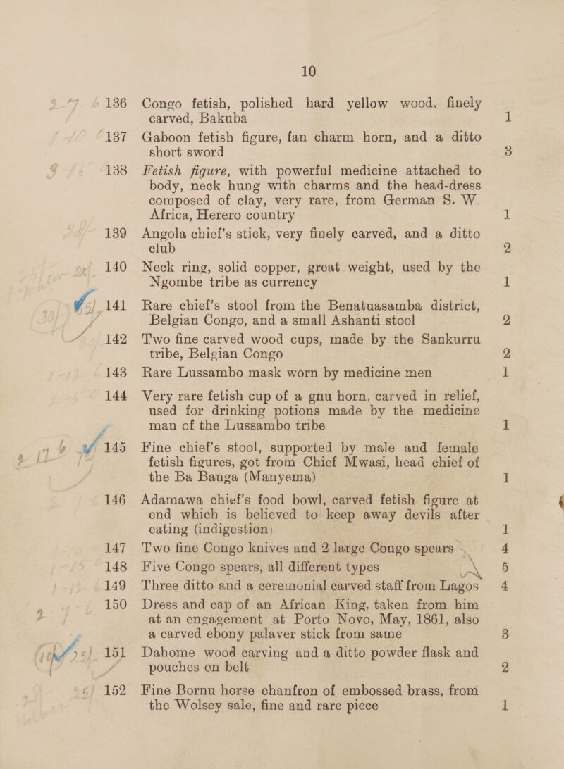 136 137 138 139 140 142 143 144 146 148 149 150 151 152 10 Congo fetish, polished hard yellow wood, finely carved, Bakuba Gaboon fetish figure, fan charm horn, and a ditto short sword Fetish figure, with powerful medicine attached to body, neck hung with charms and the head-dress composed of clay, very rare, from German 8. W. Africa, Herero country : Angola chief’s stick, very finely carved, and a ditto club Neck ring, solid copper, great weight, used by the Ngombe tribe as currency Rare chief’s stool from the Benatuasamba district, Belgian Congo, and a small Ashanti stool T'wo fine carved wood cups, made by the Sankurru tribe, Belgian Congo Rare Lussambo mask worn by medicine men used for drinking potions made by the medicine man of the Lussambo tribe Fine chief’s stool, supported by male and female fetish figures, got from Chief Mwasi, head chief of the Ba Banga (Manyema) Adamawa chief’s food bowl, carved fetish figure at end which is believed to keep away devils after eating (indigestion) Five Congo spears, all different types Three ditto and a ceremunial carved staff from eae at an engagement at Porto Novo, May, 1861, also a carved ebony palaver stick from same Dahome wood carving and a ditto powder flask and pouches on belt Fine Bornu horse chanfron of embossed brass, from the Wolsey sale, fine and rare piece re Or He bet