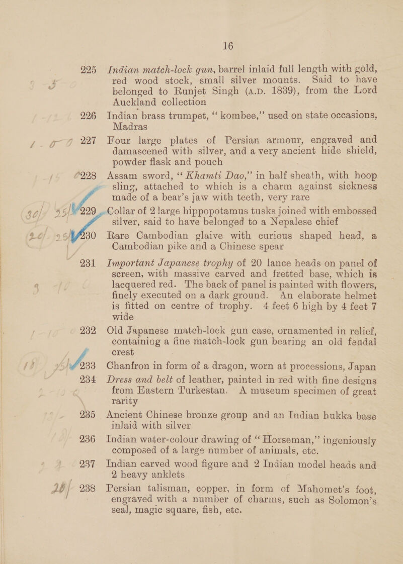 ‘ee 225 226 22:28 30 231 232 234 235 236 237 j 16 Indian match-lock gun, barrel inlaid full length with gold, red wood stock, small silver mounts. Said to have belonged to Runjet Singh (A.D. 1839), from the Lord Auckland collection Indian brass trumpet, “‘ kombee,” used on state occasions, Madras damascened with silver, and a very ancient hide shield, powder flask and pouch Assam sword, “‘ Khamtt Dao,” in halt bontle with hoop sling, attached to which is a charm against sickness made of a bear’s jaw with teeth, very rare Collar of 2 large hippopotamus tusks joined with embossed silver, said to have belonged to a Nepalese chief Rare Cambodian glaive with curious shaped head, a Cambodian pike and a Chinese spear Important Japanese trophy of 20 lance heads on panel of screen, with massive carved and fretted base, which is lacquered red. The back of panel is painted with flowers, finely executed on a dark ground. An elaborate helmet is fitted on centre of trophy. 4 feet 6 high by 4 feet 7 wide | Old Japanese match-lock gun case, ornamented in relief, containing a fine match-lock gun bearing an old feudal crest Chanfron in form of a dragon, worn at processions, Japan Dress and belt of leather, painted in red with fine designs from Kastern Turkestan, A museum specimen of great rarity Ancient Chinese bronze group and an Indian hukka base inJaid with silver Indian water-colour drawing of ‘“ Horseman,” ingeniously composed of a large number of animals, ete. Indian carved wood figure and 2 Indian model heads and 2 heavy anklets Persian talisman, copper, in form of Mahomet’s foot, engraved with a number of charms, such as Solomon’s seal, magic square, fish, ete.
